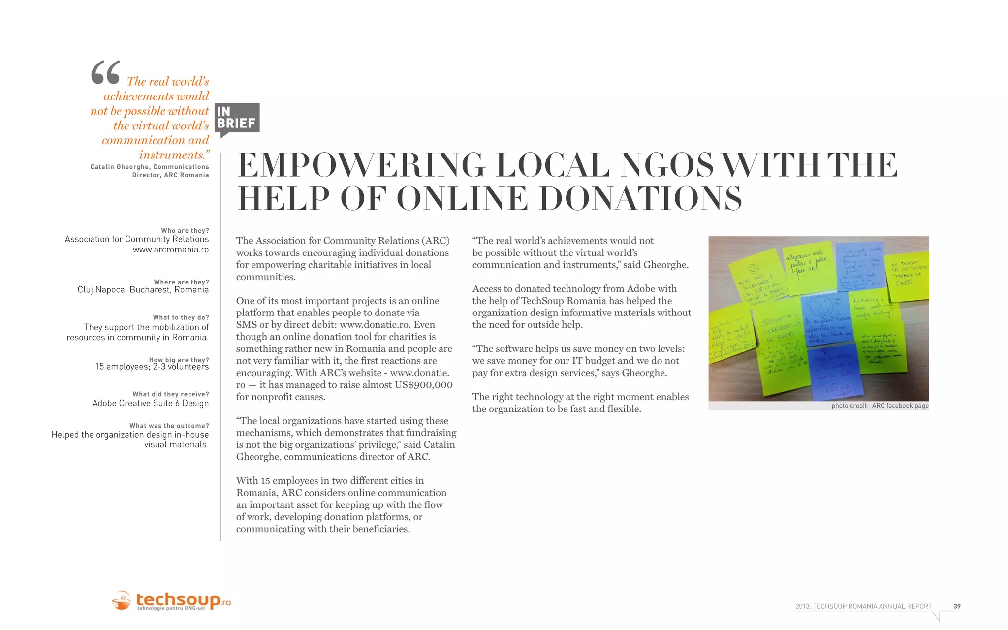 “

The real world’s
achievements would
not be possible without IN
the virtual world’s BRIEF
communication and
instruments.”
Catalin Gheorghe, Communications
Director, ARC Romania

EMPOWERING LOCAL NGOS WITH THE
HELP OF ONLINE DONATIONS

Who are they?

Association for Community Relations
www.arcromania.ro

Where are they?

The Association for Community Relations (ARC)
works towards encouraging individual donations
for empowering charitable initiatives in local
communities.

Cluj Napoca, Bucharest, Romania
What to they do?

They support the mobilization of
resources in community in Romania.
How big are they?

15 employees; 2-3 volunteers
What did they receive?

Adobe Creative Suite 6 Design
What was the outcome?

Helped the organization design in-house
visual materials.

One of its most important projects is an online
platform that enables people to donate via
SMS or by direct debit: www.donatie.ro. Even
though an online donation tool for charities is
something rather new in Romania and people are
not very familiar with it, the first reactions are
encouraging. With ARC’s website - www.donatie.
ro — it has managed to raise almost US$900,000
for nonprofit causes.

“The real world’s achievements would not
be possible without the virtual world’s
communication and instruments,” said Gheorghe.
Access to donated technology from Adobe with
the help of TechSoup Romania has helped the
organization design informative materials without
the need for outside help.
“The software helps us save money on two levels:
we save money for our IT budget and we do not
pay for extra design services,” says Gheorghe.
The right technology at the right moment enables
the organization to be fast and flexible.

photo credit: ARC facebook page

“The local organizations have started using these
mechanisms, which demonstrates that fundraising
is not the big organizations’ privilege,” said Catalin
Gheorghe, communications director of ARC.
With 15 employees in two different cities in
Romania, ARC considers online communication
an important asset for keeping up with the flow
of work, developing donation platforms, or
communicating with their beneficiaries.

2013: TECHSOUP ROMANIA ANNUAL REPORT

39

 