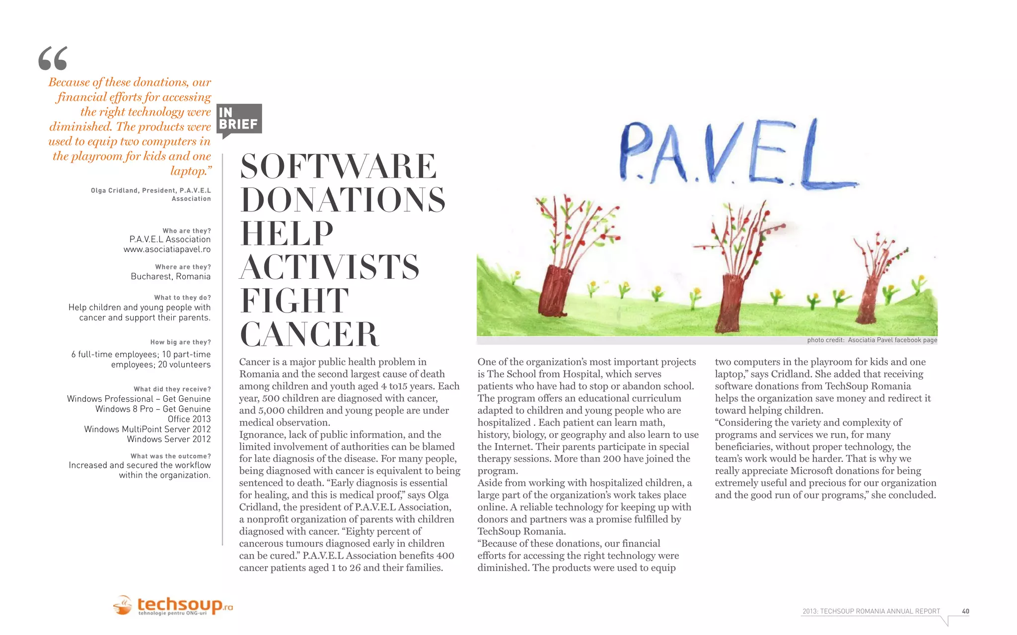 “

Because of these donations, our
financial efforts for accessing
the right technology were IN
diminished. The products were BRIEF
used to equip two computers in
the playroom for kids and one
laptop.”
Olga Cridland, President, P.A.V.E.L
Association

Who are they?

P.A.V.E.L Association
www.asociatiapavel.ro
Where are they?

Bucharest, Romania
What to they do?

Help children and young people with
cancer and support their parents.
How big are they?

6 full-time employees; 10 part-time
employees; 20 volunteers
What did they receive?

Windows Professional – Get Genuine
Windows 8 Pro – Get Genuine
Ofﬁce 2013
Windows MultiPoint Server 2012
Windows Server 2012
What was the outcome?

Increased and secured the workﬂow
within the organization.

SOFTWARE
DONATIONS
HELP
ACTIVISTS
FIGHT
CANCER

Cancer is a major public health problem in
Romania and the second largest cause of death
among children and youth aged 4 to15 years. Each
year, 500 children are diagnosed with cancer,
and 5,000 children and young people are under
medical observation.
Ignorance, lack of public information, and the
limited involvement of authorities can be blamed
for late diagnosis of the disease. For many people,
being diagnosed with cancer is equivalent to being
sentenced to death. “Early diagnosis is essential
for healing, and this is medical proof,” says Olga
Cridland, the president of P.A.V.E.L Association,
a nonprofit organization of parents with children
diagnosed with cancer. “Eighty percent of
cancerous tumours diagnosed early in children
can be cured.” P.A.V.E.L Association benefits 400
cancer patients aged 1 to 26 and their families.

photo credit: Asociatia Pavel facebook page

One of the organization’s most important projects
is The School from Hospital, which serves
patients who have had to stop or abandon school.
The program offers an educational curriculum
adapted to children and young people who are
hospitalized . Each patient can learn math,
history, biology, or geography and also learn to use
the Internet. Their parents participate in special
therapy sessions. More than 200 have joined the
program.
Aside from working with hospitalized children, a
large part of the organization’s work takes place
online. A reliable technology for keeping up with
donors and partners was a promise fulfilled by
TechSoup Romania.
“Because of these donations, our financial
efforts for accessing the right technology were
diminished. The products were used to equip

two computers in the playroom for kids and one
laptop,” says Cridland. She added that receiving
software donations from TechSoup Romania
helps the organization save money and redirect it
toward helping children.
“Considering the variety and complexity of
programs and services we run, for many
beneficiaries, without proper technology, the
team’s work would be harder. That is why we
really appreciate Microsoft donations for being
extremely useful and precious for our organization
and the good run of our programs,” she concluded.

2013: TECHSOUP ROMANIA ANNUAL REPORT

40

 