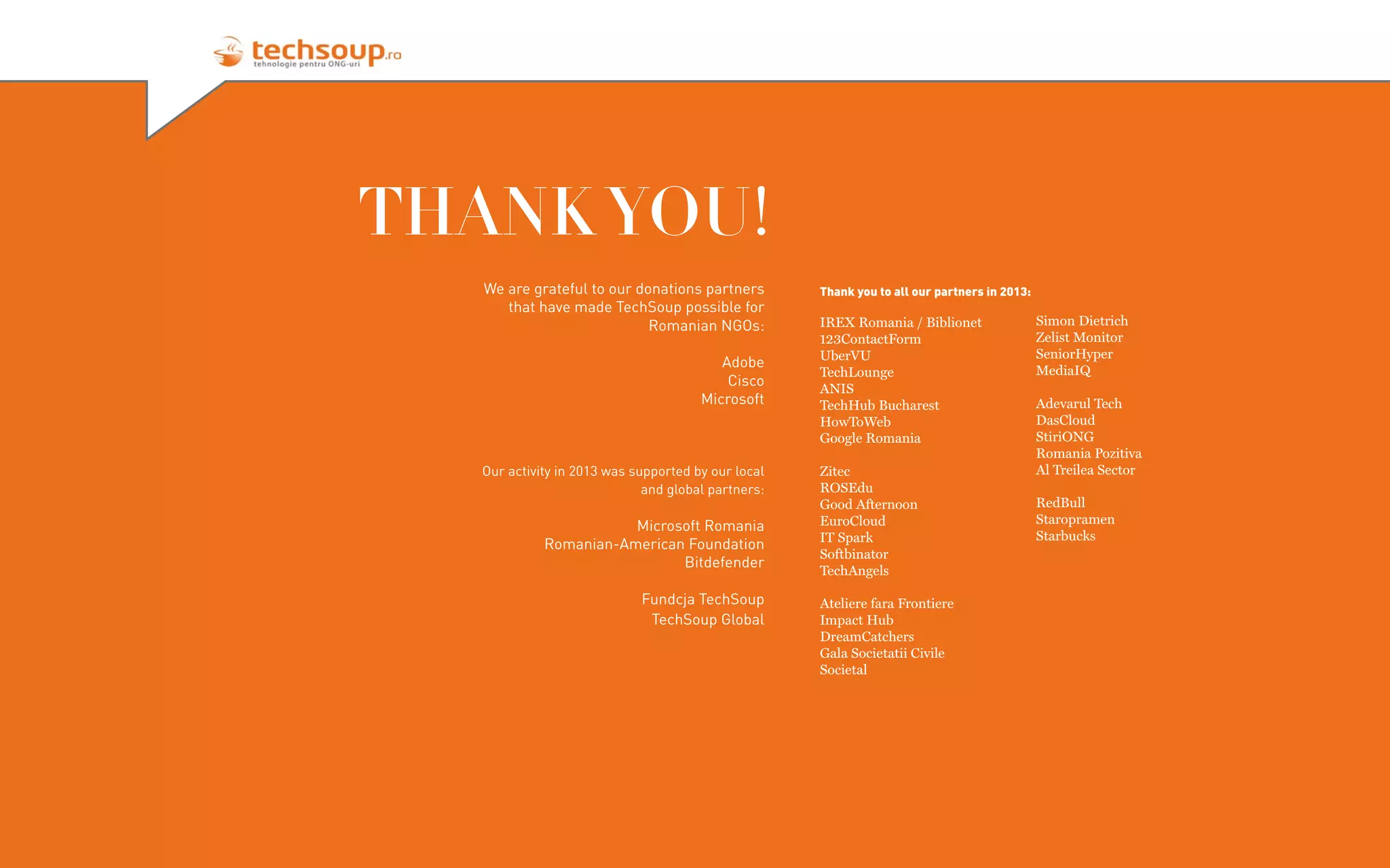 THANK YOU!
We are grateful to our donations partners
that have made TechSoup possible for
Romanian NGOs:
Adobe
Cisco
Microsoft

Our activity in 2013 was supported by our local
and global partners:

Microsoft Romania
Romanian-American Foundation
Bitdefender
Fundcja TechSoup
TechSoup Global

Thank you to all our partners in 2013:

IREX Romania / Biblionet
123ContactForm
UberVU
TechLounge
ANIS
TechHub Bucharest
HowToWeb
Google Romania
Zitec
ROSEdu
Good Afternoon
EuroCloud
IT Spark
Softbinator
TechAngels
Ateliere fara Frontiere
Impact Hub
DreamCatchers
Gala Societatii Civile
Societal

Simon Dietrich
Zelist Monitor
SeniorHyper
MediaIQ
Adevarul Tech
DasCloud
StiriONG
Romania Pozitiva
Al Treilea Sector
RedBull
Staropramen
Starbucks

 