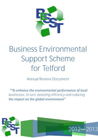 Business Environmental
Support Scheme
for Telford
Annual Review Document
‘“To enhance the environmental performance of local
businesses, in turn, boosting efficiency and reducing
the impact on the global environment”

2012—2013

 