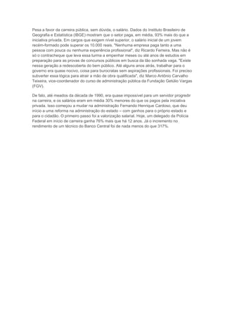 Pesa a favor da carreira pública, sem dúvida, o salário. Dados do Instituto Brasileiro de
Geografia e Estatística (IBGE) mostram que o setor paga, em média, 93% mais do que a
iniciativa privada. Em cargos que exigem nível superior, o salário inicial de um jovem
recém-formado pode superar os 10.000 reais. "Nenhuma empresa paga tanto a uma
pessoa com pouca ou nenhuma experiência profissional", diz Ricardo Ferreira. Mas não é
só o contracheque que leva essa turma a empenhar meses ou até anos de estudos em
preparação para as provas de concursos públicos em busca da tão sonhada vaga. "Existe
nessa geração a redescoberta do bem público. Até alguns anos atrás, trabalhar para o
governo era quase nocivo, coisa para burocratas sem aspirações profissionais. Foi preciso
subverter essa lógica para atrair a mão de obra qualificada", diz Marco Antônio Carvalho
Teixeira, vice-coordenador do curso de administração pública da Fundação Getúlio Vargas
(FGV).

De fato, até meados da década de 1990, era quase impossível para um servidor progredir
na carreira, e os salários eram em média 30% menores do que os pagos pela iniciativa
privada. Isso começou a mudar na administração Fernando Henrique Cardoso, que deu
início a uma reforma na administração do estado – com ganhos para o próprio estado e
para o cidadão. O primeiro passo foi a valorização salarial. Hoje, um delegado da Polícia
Federal em início de carreira ganha 76% mais que há 12 anos. Já o incremento no
rendimento de um técnico do Banco Central foi de nada menos do que 317%.
 