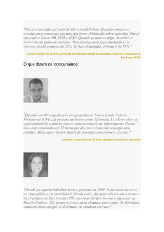 "Deixei a iniciativa privada devido à instabilidade. Quando comecei a
estudar para concursos, passava dez horas debruçada sobre apostilas. Passei
em quatro: Caixa, BB, INSS e IFSP. Quando assumi o cargo, descobri os
incentivos do plano de carreira. Tirei licença para fazer mestrado e, no
retorno, recebi aumento de 52%. Se fizer doutorado, o bônus é de 75%."
  Cristine Vecchi, de 30 anos, jornalista do Instituto Federal de Educação, Ciência e Tecnologia de
                                                                                   São Paulo (IFSP)

O que dizem os 'concurseiros'




"Quando escolhi a graduação em geografia na Universidade Federal
Fluminense (UFF), já pensava no futuro como diplomata. O salário alto e a
oportunidade de conhecer outras culturas sempre me interessaram. Passei
dois anos estudando até 12 horas por dia, mas ainda não consegui meu
objetivo. Muita gente desiste diante de tamanha concorrência. Eu não."
                               Leonardo Carlos Barreto, 24 anos, geógrafo candidato a diplomata




"Decidi que queria trabalhar para o governo em 2009. O que mais me atrai
no setor público é a estabilidade. Desde então, fui aprovada em um concurso
da Prefeitura de São Vicente (SP), mas meu objetivo mesmo é ingressar na
Receita Federal. Não poupo esforços para alcançar esse sonho. No Réveillon,
enquanto meus amigos se divertiam, eu estudava em casa."
 