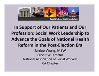 In Support of Our Patients and Our 
Profession: Social Work Leadership to 
Advance the Goals of National Health 
Reform in the Post‐Election Era
Janlee Wong, MSW
Executive Director
National Association of Social Workers
CA Chapter
 