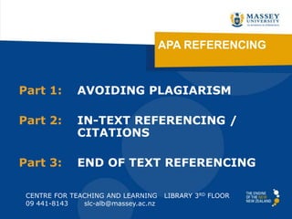APA REFERENCING
Part 1: AVOIDING PLAGIARISM
Part 2: IN-TEXT REFERENCING /
CITATIONS
Part 3: END OF TEXT REFERENCING
CENTRE FOR TEACHING AND LEARNING LIBRARY 3RD FLOOR
09 441-8143 slc-alb@massey.ac.nz
Presentation: http://tinyurl.com/APAreferencing2013
Handouts: http://tinyurl.com/albanyhandouts
 