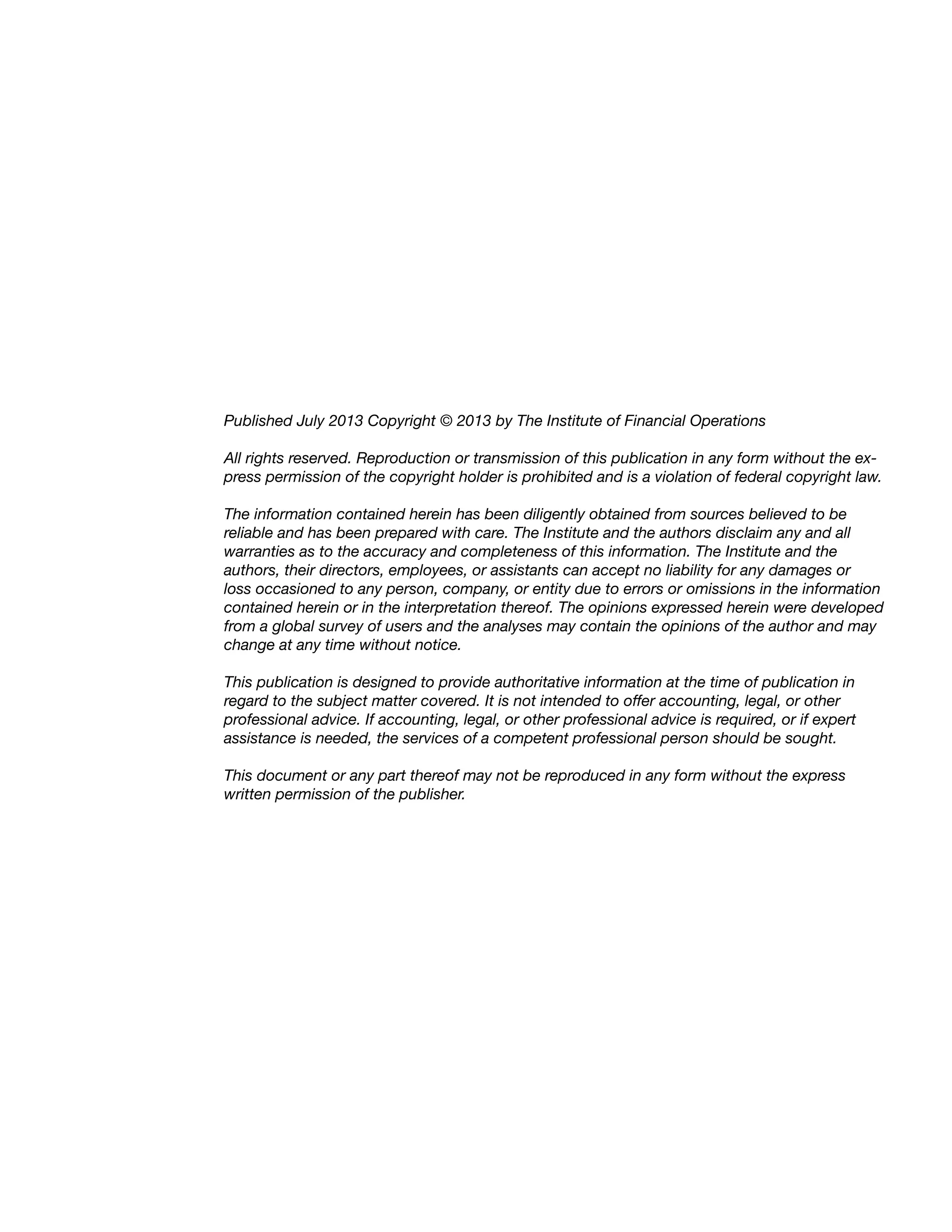 Published July 2013 Copyright © 2013 by The Institute of Financial Operations
All rights reserved. Reproduction or transmission of this publication in any form without the ex-
press permission of the copyright holder is prohibited and is a violation of federal copyright law.
The information contained herein has been diligently obtained from sources believed to be
reliable and has been prepared with care. The Institute and the authors disclaim any and all
warranties as to the accuracy and completeness of this information. The Institute and the
authors, their directors, employees, or assistants can accept no liability for any damages or
loss occasioned to any person, company, or entity due to errors or omissions in the information
contained herein or in the interpretation thereof. The opinions expressed herein were developed
from a global survey of users and the analyses may contain the opinions of the author and may
change at any time without notice.
This publication is designed to provide authoritative information at the time of publication in
regard to the subject matter covered. It is not intended to offer accounting, legal, or other
professional advice. If accounting, legal, or other professional advice is required, or if expert
assistance is needed, the services of a competent professional person should be sought.
This document or any part thereof may not be reproduced in any form without the express
written permission of the publisher.
 
