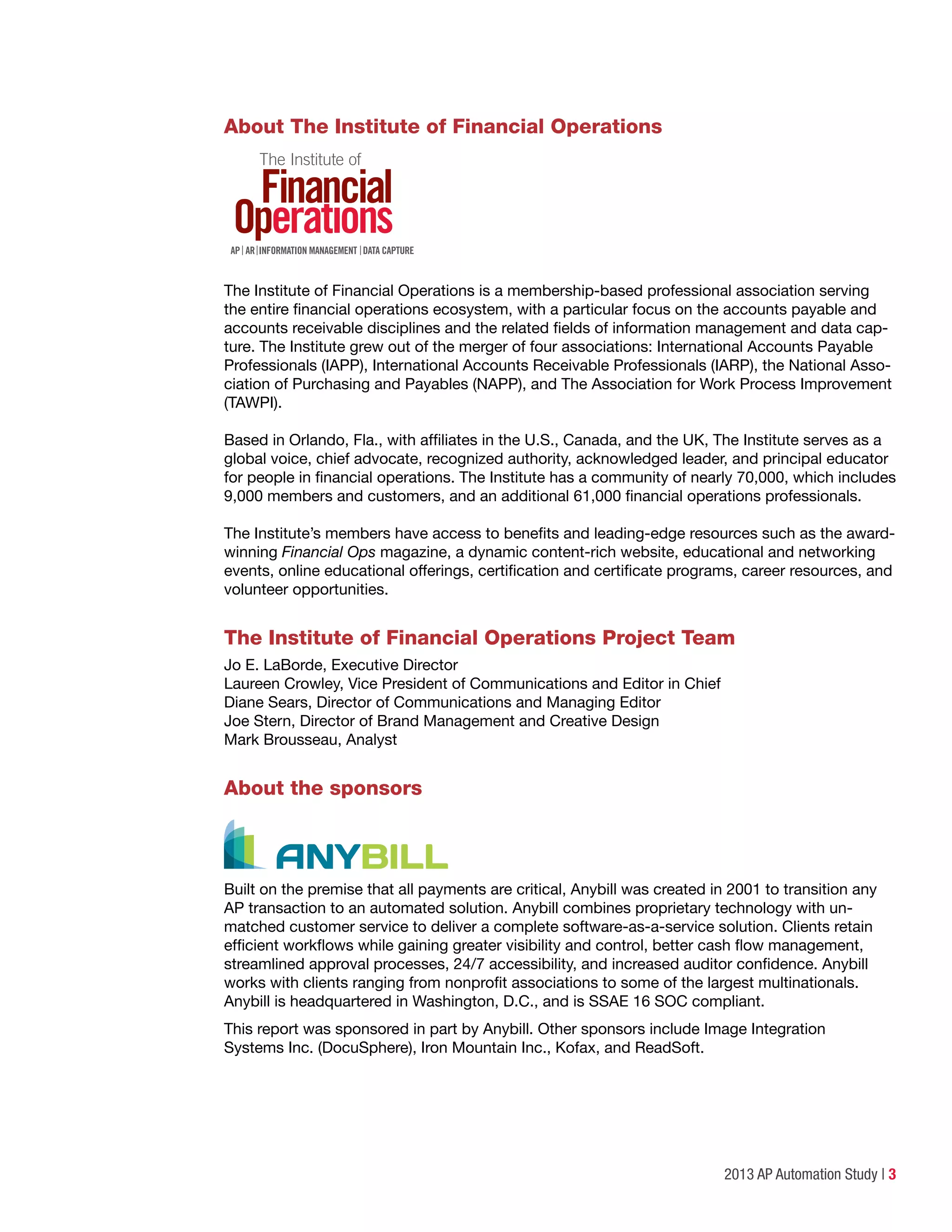 2013 AP Automation Study | 3
About The Institute of Financial Operations
REVISED 9/12
The Institute of Financial Operations is a membership-based professional association serving
the entire financial operations ecosystem, with a particular focus on the accounts payable and
accounts receivable disciplines and the related fields of information management and data cap-
ture. The Institute grew out of the merger of four associations: International Accounts Payable
Professionals (IAPP), International Accounts Receivable Professionals (IARP), the National Asso-
ciation of Purchasing and Payables (NAPP), and The Association for Work Process Improvement
(TAWPI).
Based in Orlando, Fla., with affiliates in the U.S., Canada, and the UK, The Institute serves as a
global voice, chief advocate, recognized authority, acknowledged leader, and principal educator
for people in financial operations. The Institute has a community of nearly 70,000, which includes
9,000 members and customers, and an additional 61,000 financial operations professionals.
The Institute’s members have access to benefits and leading-edge resources such as the award-
winning Financial Ops magazine, a dynamic content-rich website, educational and networking
events, online educational offerings, certification and certificate programs, career resources, and
volunteer opportunities.
The Institute of Financial Operations Project Team
Jo E. LaBorde, Executive Director
Laureen Crowley, Vice President of Communications and Editor in Chief
Diane Sears, Director of Communications and Managing Editor
Joe Stern, Director of Brand Management and Creative Design
Mark Brousseau, Analyst
About the sponsors
Built on the premise that all payments are critical, Anybill was created in 2001 to transition any
AP transaction to an automated solution. Anybill combines proprietary technology with un-
matched customer service to deliver a complete software-as-a-service solution. Clients retain
efficient workflows while gaining greater visibility and control, better cash flow management,
streamlined approval processes, 24/7 accessibility, and increased auditor confidence. Anybill
works with clients ranging from nonprofit associations to some of the largest multinationals.
Anybill is headquartered in Washington, D.C., and is SSAE 16 SOC compliant.
This report was sponsored in part by Anybill. Other sponsors include Image Integration
Systems Inc. (DocuSphere), Iron Mountain Inc., Kofax, and ReadSoft.
 