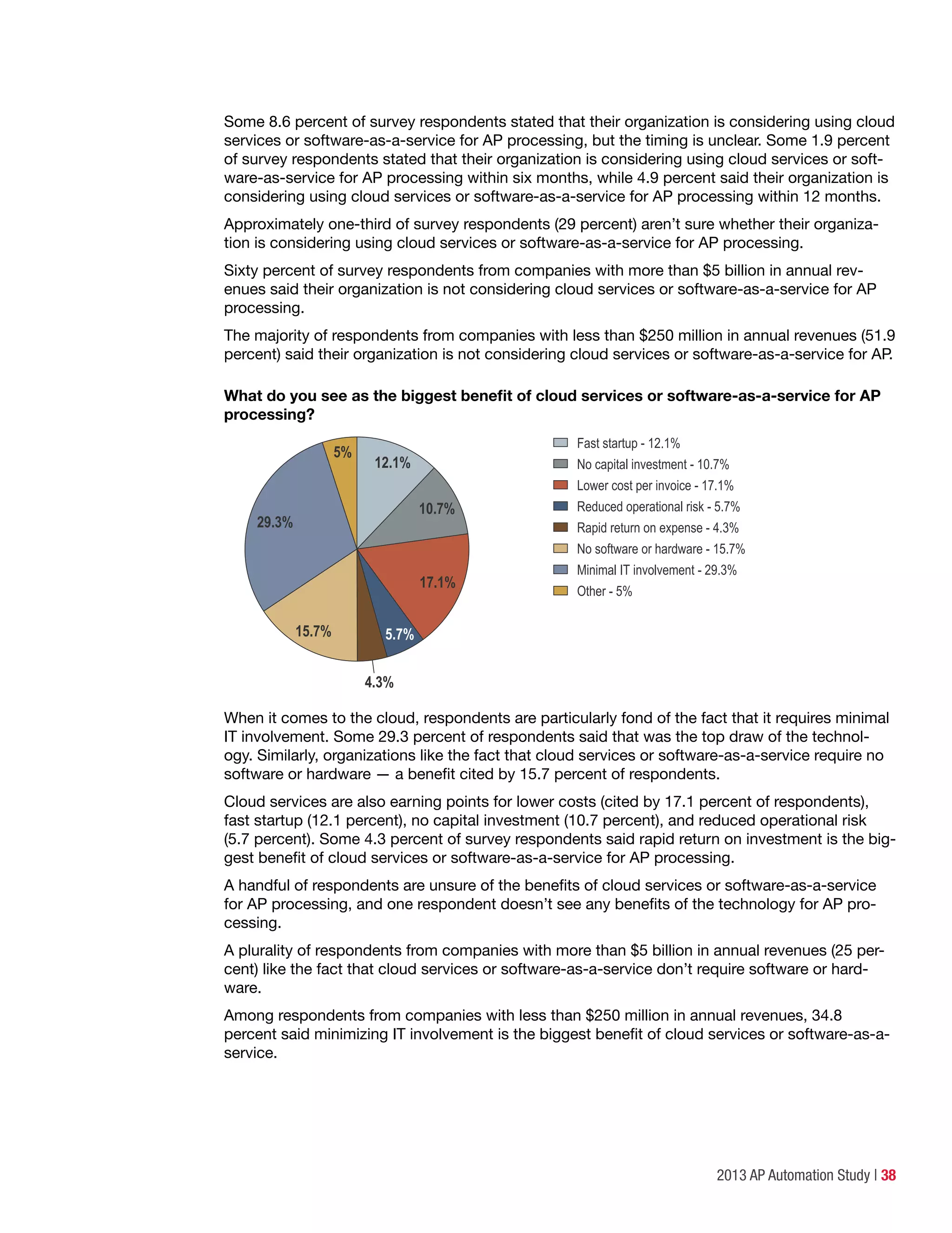 2013 AP Automation Study | 38
Some 8.6 percent of survey respondents stated that their organization is considering using cloud
services or software-as-a-service for AP processing, but the timing is unclear. Some 1.9 percent
of survey respondents stated that their organization is considering using cloud services or soft-
ware-as-service for AP processing within six months, while 4.9 percent said their organization is
considering using cloud services or software-as-a-service for AP processing within 12 months.
Approximately one-third of survey respondents (29 percent) aren’t sure whether their organiza-
tion is considering using cloud services or software-as-a-service for AP processing.
Sixty percent of survey respondents from companies with more than $5 billion in annual rev-
enues said their organization is not considering cloud services or software-as-a-service for AP
processing.
The majority of respondents from companies with less than $250 million in annual revenues (51.9
percent) said their organization is not considering cloud services or software-as-a-service for AP.
What do you see as the biggest benefit of cloud services or software-as-a-service for AP
processing?
Fast startup - 12.1%
No capital investment - 10.7%
Lower cost per invoice - 17.1%
Reduced operational risk - 5.7%
Rapid return on expense - 4.3%
No software or hardware - 15.7%
Minimal IT involvement - 29.3%
Other - 5%
4.3%
12.1%
10.7%
5%
17.1%
29.3%
5.7%15.7%
When it comes to the cloud, respondents are particularly fond of the fact that it requires minimal
IT involvement. Some 29.3 percent of respondents said that was the top draw of the technol-
ogy. Similarly, organizations like the fact that cloud services or software-as-a-service require no
software or hardware — a benefit cited by 15.7 percent of respondents.
Cloud services are also earning points for lower costs (cited by 17.1 percent of respondents),
fast startup (12.1 percent), no capital investment (10.7 percent), and reduced operational risk
(5.7 percent). Some 4.3 percent of survey respondents said rapid return on investment is the big-
gest benefit of cloud services or software-as-a-service for AP processing.
A handful of respondents are unsure of the benefits of cloud services or software-as-a-service
for AP processing, and one respondent doesn’t see any benefits of the technology for AP pro-
cessing.
A plurality of respondents from companies with more than $5 billion in annual revenues (25 per-
cent) like the fact that cloud services or software-as-a-service don’t require software or hard-
ware.
Among respondents from companies with less than $250 million in annual revenues, 34.8
percent said minimizing IT involvement is the biggest benefit of cloud services or software-as-a-
service.
 
