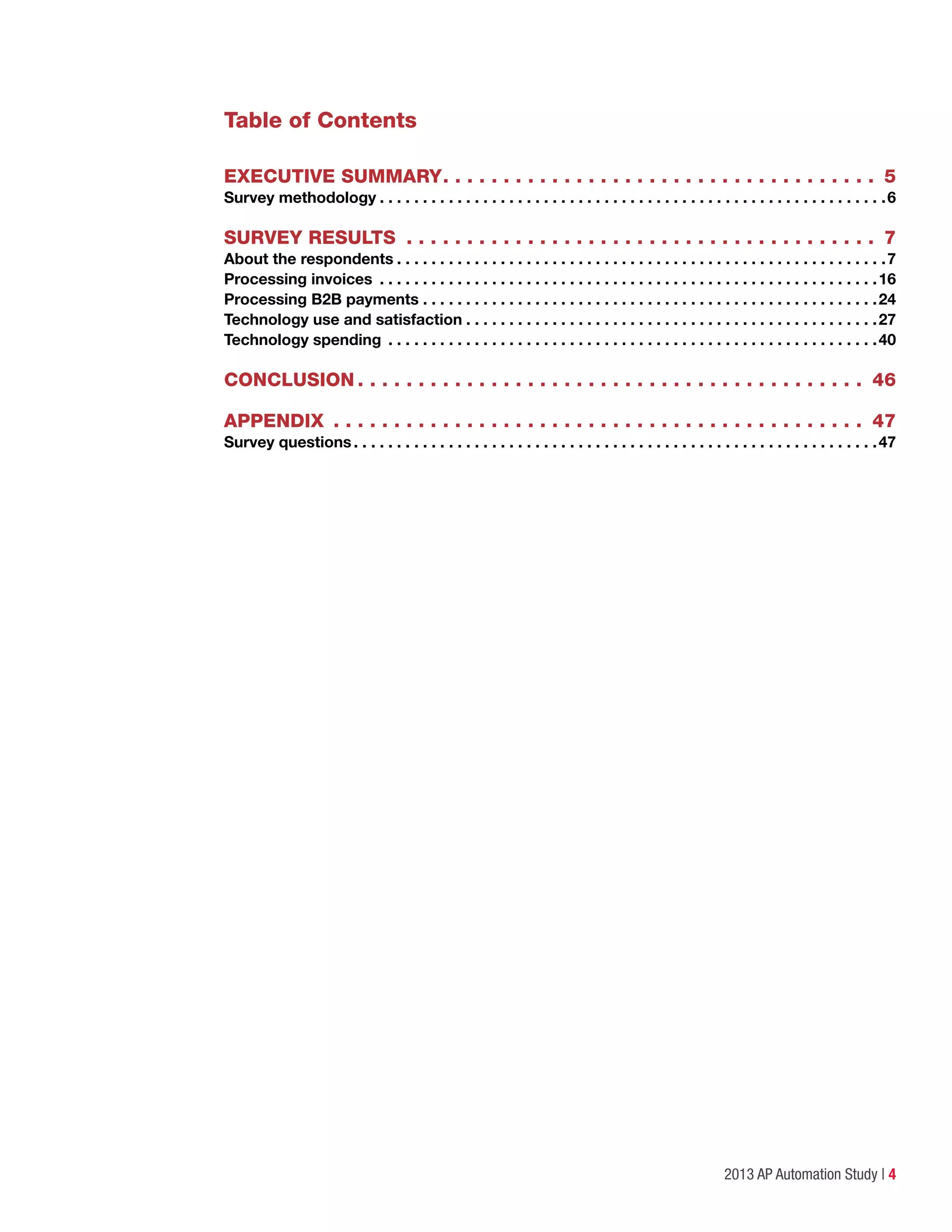 2013 AP Automation Study | 4
Table of Contents
EXECUTIVE SUMMARY. .  .  .  .  .  .  .  .  .  .  .  .  .  .  .  .  .  .  .  .  .  .  .  .  .  .  .  .  .  .  .  .  .  .  .  . 5
Survey methodology.  .  .  .  .  .  .  .  .  .  .  .  .  .  .  .  .  .  .  .  .  .  .  .  .  .  .  .  .  .  .  .  .  .  .  .  .  .  .  .  .  .  .  .  .  .  .  .  .  .  .  .  .  .  .  .  .  .  . 6
SURVEY RESULTS .  .  .  .  .  .  .  .  .  .  .  .  .  .  .  .  .  .  .  .  .  .  .  .  .  .  .  .  .  .  .  .  .  .  .  .  .  .  .  . 7
About the respondents.  .  .  .  .  .  .  .  .  .  .  .  .  .  .  .  .  .  .  .  .  .  .  .  .  .  .  .  .  .  .  .  .  .  .  .  .  .  .  .  .  .  .  .  .  .  .  .  .  .  .  .  .  .  .  .  . 7
Processing invoices .  .  .  .  .  .  .  .  .  .  .  .  .  .  .  .  .  .  .  .  .  .  .  .  .  .  .  .  .  .  .  .  .  .  .  .  .  .  .  .  .  .  .  .  .  .  .  .  .  .  .  .  .  .  .  .  .  . 16
Processing B2B payments.  .  .  .  .  .  .  .  .  .  .  .  .  .  .  .  .  .  .  .  .  .  .  .  .  .  .  .  .  .  .  .  .  .  .  .  .  .  .  .  .  .  .  .  .  .  .  .  .  .  .  .  . 24
Technology use and satisfaction.  .  .  .  .  .  .  .  .  .  .  .  .  .  .  .  .  .  .  .  .  .  .  .  .  .  .  .  .  .  .  .  .  .  .  .  .  .  .  .  .  .  .  .  .  .  .  . 27
Technology spending .  .  .  .  .  .  .  .  .  .  .  .  .  .  .  .  .  .  .  .  .  .  .  .  .  .  .  .  .  .  .  .  .  .  .  .  .  .  .  .  .  .  .  .  .  .  .  .  .  .  .  .  .  .  .  .  . 40
CONCLUSION.  .  .  .  .  .  .  .  .  .  .  .  .  .  .  .  .  .  .  .  .  .  .  .  .  .  .  .  .  .  .  .  .  .  .  .  .  .  .  .  .  .  . 46
APPENDIX .  .  .  .  .  .  .  .  .  .  .  .  .  .  .  .  .  .  .  .  .  .  .  .  .  .  .  .  .  .  .  .  .  .  .  .  .  .  .  .  .  .  .  .  . 47
Survey questions.  .  .  .  .  .  .  .  .  .  .  .  .  .  .  .  .  .  .  .  .  .  .  .  .  .  .  .  .  .  .  .  .  .  .  .  .  .  .  .  .  .  .  .  .  .  .  .  .  .  .  .  .  .  .  .  .  .  .  .  . 47
 