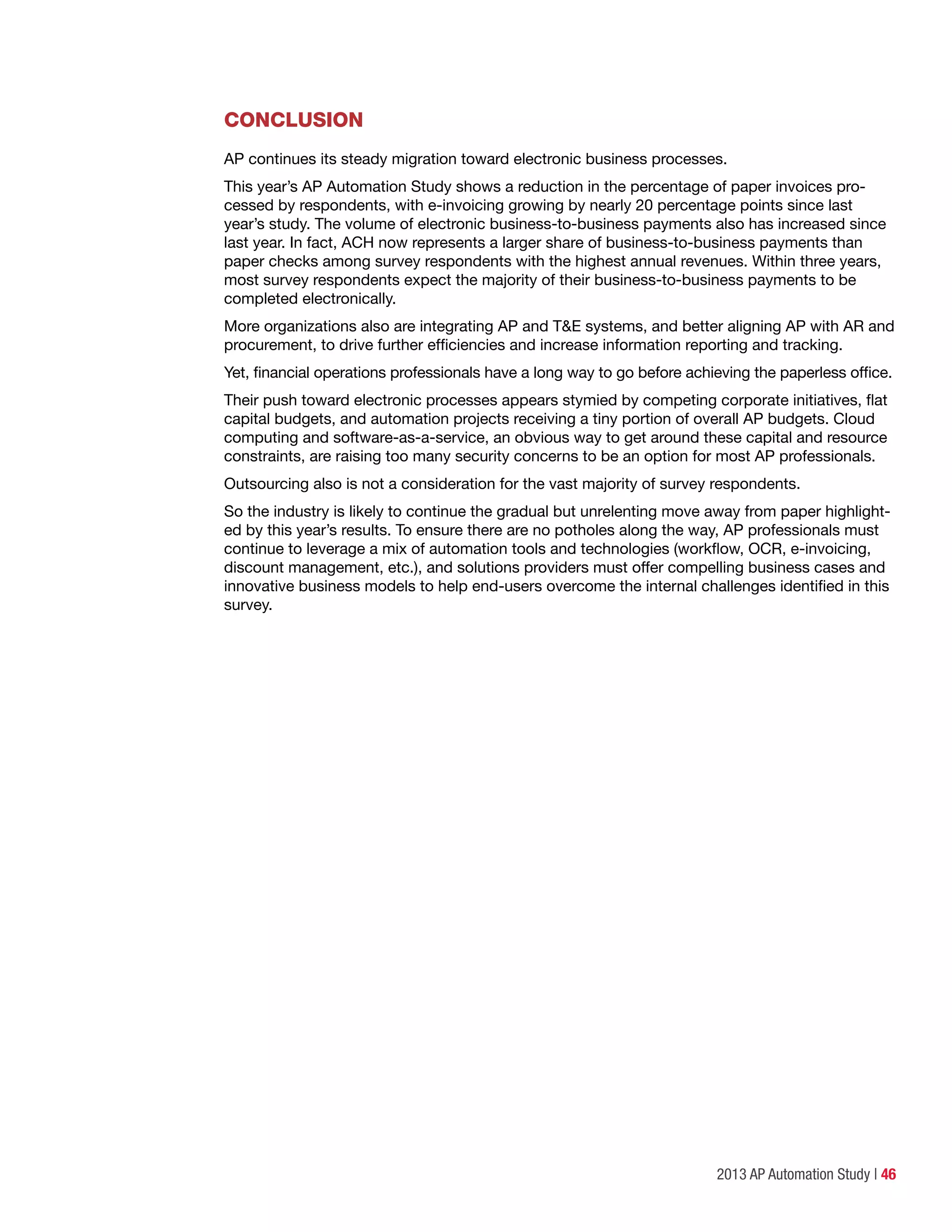 2013 AP Automation Study | 46
CONCLUSION
AP continues its steady migration toward electronic business processes.
This year’s AP Automation Study shows a reduction in the percentage of paper invoices pro-
cessed by respondents, with e-invoicing growing by nearly 20 percentage points since last
year’s study. The volume of electronic business-to-business payments also has increased since
last year. In fact, ACH now represents a larger share of business-to-business payments than
paper checks among survey respondents with the highest annual revenues. Within three years,
most survey respondents expect the majority of their business-to-business payments to be
completed electronically.
More organizations also are integrating AP and T&E systems, and better aligning AP with AR and
procurement, to drive further efficiencies and increase information reporting and tracking.
Yet, financial operations professionals have a long way to go before achieving the paperless office.
Their push toward electronic processes appears stymied by competing corporate initiatives, flat
capital budgets, and automation projects receiving a tiny portion of overall AP budgets. Cloud
computing and software-as-a-service, an obvious way to get around these capital and resource
constraints, are raising too many security concerns to be an option for most AP professionals.
Outsourcing also is not a consideration for the vast majority of survey respondents.
So the industry is likely to continue the gradual but unrelenting move away from paper highlight-
ed by this year’s results. To ensure there are no potholes along the way, AP professionals must
continue to leverage a mix of automation tools and technologies (workflow, OCR, e-invoicing,
discount management, etc.), and solutions providers must offer compelling business cases and
innovative business models to help end-users overcome the internal challenges identified in this
survey.
 