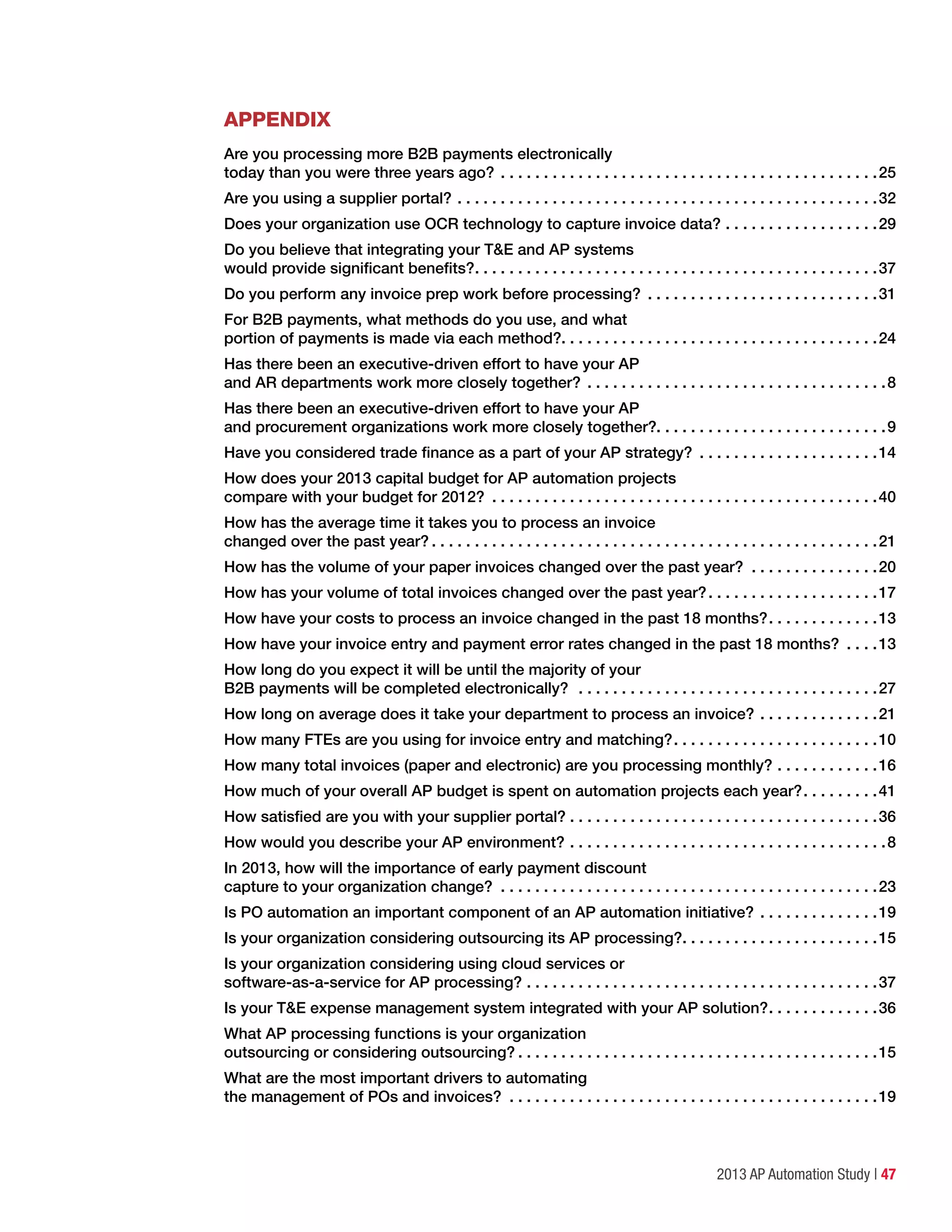2013 AP Automation Study | 47
appendix
Are you processing more B2B payments electronically
today than you were three years ago?.  .  .  .  .  .  .  .  .  .  .  .  .  .  .  .  .  .  .  .  .  .  .  .  .  .  .  .  .  .  .  .  .  .  .  .  .  .  .  .  .  .  .  . 25
Are you using a supplier portal?.  .  .  .  .  .  .  .  .  .  .  .  .  .  .  .  .  .  .  .  .  .  .  .  .  .  .  .  .  .  .  .  .  .  .  .  .  .  .  .  .  .  .  .  .  .  .  .  . 32
Does your organization use OCR technology to capture invoice data?.  .  .  .  .  .  .  .  .  .  .  .  .  .  .  .  .  . 29
Do you believe that integrating your T&E and AP systems
would provide significant benefits?. .  .  .  .  .  .  .  .  .  .  .  .  .  .  .  .  .  .  .  .  .  .  .  .  .  .  .  .  .  .  .  .  .  .  .  .  .  .  .  .  .  .  .  .  .  . 37
Do you perform any invoice prep work before processing? .  .  .  .  .  .  .  .  .  .  .  .  .  .  .  .  .  .  .  .  .  .  .  .  .  .  . 31
For B2B payments, what methods do you use, and what
portion of payments is made via each method?. . . . . . . . . . . . . . . . . . . . . . . . . . . . . . . . . . . . .24
Has there been an executive-driven effort to have your AP
and AR departments work more closely together?.  .  .  .  .  .  .  .  .  .  .  .  .  .  .  .  .  .  .  .  .  .  .  .  .  .  .  .  .  .  .  .  .  .  . 8
Has there been an executive-driven effort to have your AP
and procurement organizations work more closely together?. . . . . . . . . . . . . . . . . . . . . . . . . . .9
Have you considered trade finance as a part of your AP strategy? .  .  .  .  .  .  .  .  .  .  .  .  .  .  .  .  .  .  .  .  . 14
How does your 2013 capital budget for AP automation projects
compare with your budget for 2012? .  .  .  .  .  .  .  .  .  .  .  .  .  .  .  .  .  .  .  .  .  .  .  .  .  .  .  .  .  .  .  .  .  .  .  .  .  .  .  .  .  .  .  .  . 40
How has the average time it takes you to process an invoice
changed over the past year?.  .  .  .  .  .  .  .  .  .  .  .  .  .  .  .  .  .  .  .  .  .  .  .  .  .  .  .  .  .  .  .  .  .  .  .  .  .  .  .  .  .  .  .  .  .  .  .  .  .  .  . 21
How has the volume of your paper invoices changed over the past year? .  .  .  .  .  .  .  .  .  .  .  .  .  .  . 20
How has your volume of total invoices changed over the past year?. .  .  .  .  .  .  .  .  .  .  .  .  .  .  .  .  .  .  . 17
How have your costs to process an invoice changed in the past 18 months?. .  .  .  .  .  .  .  .  .  .  .  . 13
How have your invoice entry and payment error rates changed in the past 18 months? .  .  .  . 13
How long do you expect it will be until the majority of your
B2B payments will be completed electronically? .  .  .  .  .  .  .  .  .  .  .  .  .  .  .  .  .  .  .  .  .  .  .  .  .  .  .  .  .  .  .  .  .  .  . 27
How long on average does it take your department to process an invoice?.  .  .  .  .  .  .  .  .  .  .  .  .  . 21
How many FTEs are you using for invoice entry and matching?. .  .  .  .  .  .  .  .  .  .  .  .  .  .  .  .  .  .  .  .  .  .  . 10
How many total invoices (paper and electronic) are you processing monthly?. .  .  .  .  .  .  .  .  .  .  . 16
How much of your overall AP budget is spent on automation projects each year?. .  .  .  .  .  .  .  . 41
How satisfied are you with your supplier portal?.  .  .  .  .  .  .  .  .  .  .  .  .  .  .  .  .  .  .  .  .  .  .  .  .  .  .  .  .  .  .  .  .  .  .  . 36
How would you describe your AP environment?.  .  .  .  .  .  .  .  .  .  .  .  .  .  .  .  .  .  .  .  .  .  .  .  .  .  .  .  .  .  .  .  .  .  .  .  . 8
In 2013, how will the importance of early payment discount
capture to your organization change? .  .  .  .  .  .  .  .  .  .  .  .  .  .  .  .  .  .  .  .  .  .  .  .  .  .  .  .  .  .  .  .  .  .  .  .  .  .  .  .  .  .  .  . 23
Is PO automation an important component of an AP automation initiative?.  .  .  .  .  .  .  .  .  .  .  .  .  . 19
Is your organization considering outsourcing its AP processing?. .  .  .  .  .  .  .  .  .  .  .  .  .  .  .  .  .  .  .  .  .  . 15
Is your organization considering using cloud services or
software-as-a-service for AP processing?.  .  .  .  .  .  .  .  .  .  .  .  .  .  .  .  .  .  .  .  .  .  .  .  .  .  .  .  .  .  .  .  .  .  .  .  .  .  .  .  . 37
Is your T&E expense management system integrated with your AP solution?. .  .  .  .  .  .  .  .  .  .  .  . 36
What AP processing functions is your organization
outsourcing or considering outsourcing?.  .  .  .  .  .  .  .  .  .  .  .  .  .  .  .  .  .  .  .  .  .  .  .  .  .  .  .  .  .  .  .  .  .  .  .  .  .  .  .  .  . 15
What are the most important drivers to automating
the management of POs and invoices? .  .  .  .  .  .  .  .  .  .  .  .  .  .  .  .  .  .  .  .  .  .  .  .  .  .  .  .  .  .  .  .  .  .  .  .  .  .  .  .  .  .  . 19
 