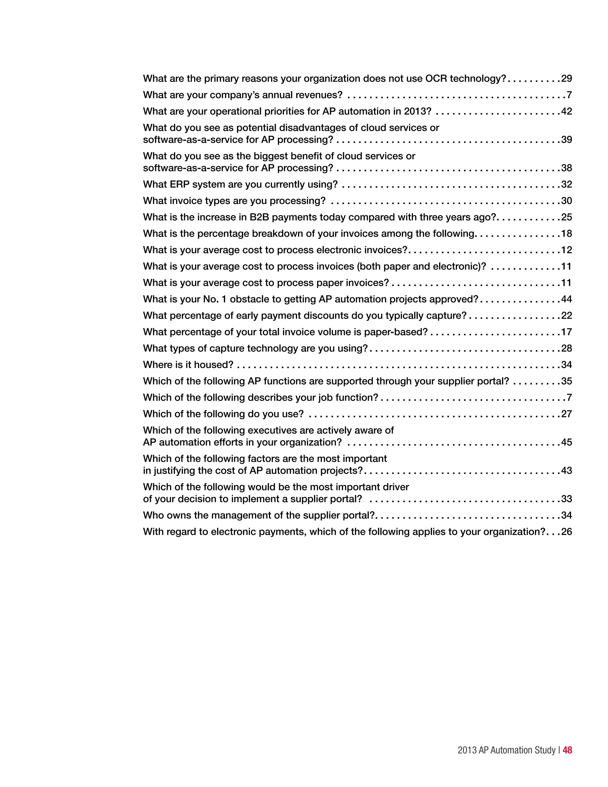 2013 AP Automation Study | 48
What are the primary reasons your organization does not use OCR technology?. .  .  .  .  .  .  .  .  . 29
What are your company’s annual revenues? .  .  .  .  .  .  .  .  .  .  .  .  .  .  .  .  .  .  .  .  .  .  .  .  .  .  .  .  .  .  .  .  .  .  .  .  .  .  .  . 7
What are your operational priorities for AP automation in 2013?.  .  .  .  .  .  .  .  .  .  .  .  .  .  .  .  .  .  .  .  .  .  . 42
What do you see as potential disadvantages of cloud services or
software-as-a-service for AP processing?.  .  .  .  .  .  .  .  .  .  .  .  .  .  .  .  .  .  .  .  .  .  .  .  .  .  .  .  .  .  .  .  .  .  .  .  .  .  .  .  . 39
What do you see as the biggest benefit of cloud services or
software-as-a-service for AP processing?.  .  .  .  .  .  .  .  .  .  .  .  .  .  .  .  .  .  .  .  .  .  .  .  .  .  .  .  .  .  .  .  .  .  .  .  .  .  .  .  . 38
What ERP system are you currently using?.  .  .  .  .  .  .  .  .  .  .  .  .  .  .  .  .  .  .  .  .  .  .  .  .  .  .  .  .  .  .  .  .  .  .  .  .  .  .  . 32
What invoice types are you processing? .  .  .  .  .  .  .  .  .  .  .  .  .  .  .  .  .  .  .  .  .  .  .  .  .  .  .  .  .  .  .  .  .  .  .  .  .  .  .  .  .  . 30
What is the increase in B2B payments today compared with three years ago?. .  .  .  .  .  .  .  .  .  .  . 25
What is the percentage breakdown of your invoices among the following. .  .  .  .  .  .  .  .  .  .  .  .  .  .  . 18
What is your average cost to process electronic invoices?. .  .  .  .  .  .  .  .  .  .  .  .  .  .  .  .  .  .  .  .  .  .  .  .  .  .  . 12
What is your average cost to process invoices (both paper and electronic)? .  .  .  .  .  .  .  .  .  .  .  .  . 11
What is your average cost to process paper invoices?.  .  .  .  .  .  .  .  .  .  .  .  .  .  .  .  .  .  .  .  .  .  .  .  .  .  .  .  .  .  . 11
What is your No. 1 obstacle to getting AP automation projects approved?. .  .  .  .  .  .  .  .  .  .  .  .  .  . 44
What percentage of early payment discounts do you typically capture?.  .  .  .  .  .  .  .  .  .  .  .  .  .  .  .  . 22
What percentage of your total invoice volume is paper-based?.  .  .  .  .  .  .  .  .  .  .  .  .  .  .  .  .  .  .  .  .  .  .  . 17
What types of capture technology are you using?.  .  .  .  .  .  .  .  .  .  .  .  .  .  .  .  .  .  .  .  .  .  .  .  .  .  .  .  .  .  .  .  .  .  . 28
Where is it housed?.  .  .  .  .  .  .  .  .  .  .  .  .  .  .  .  .  .  .  .  .  .  .  .  .  .  .  .  .  .  .  .  .  .  .  .  .  .  .  .  .  .  .  .  .  .  .  .  .  .  .  .  .  .  .  .  .  .  . 34
Which of the following AP functions are supported through your supplier portal?.  .  .  .  .  .  .  .  . 35
Which of the following describes your job function?.  .  .  .  .  .  .  .  .  .  .  .  .  .  .  .  .  .  .  .  .  .  .  .  .  .  .  .  .  .  .  .  .  . 7
Which of the following do you use? .  .  .  .  .  .  .  .  .  .  .  .  .  .  .  .  .  .  .  .  .  .  .  .  .  .  .  .  .  .  .  .  .  .  .  .  .  .  .  .  .  .  .  .  .  . 27
Which of the following executives are actively aware of
AP automation efforts in your organization? .  .  .  .  .  .  .  .  .  .  .  .  .  .  .  .  .  .  .  .  .  .  .  .  .  .  .  .  .  .  .  .  .  .  .  .  .  .  . 45
Which of the following factors are the most important
in justifying the cost of AP automation projects?. .  .  .  .  .  .  .  .  .  .  .  .  .  .  .  .  .  .  .  .  .  .  .  .  .  .  .  .  .  .  .  .  .  .  . 43
Which of the following would be the most important driver
of your decision to implement a supplier portal? .  .  .  .  .  .  .  .  .  .  .  .  .  .  .  .  .  .  .  .  .  .  .  .  .  .  .  .  .  .  .  .  .  .  . 33
Who owns the management of the supplier portal?. .  .  .  .  .  .  .  .  .  .  .  .  .  .  .  .  .  .  .  .  .  .  .  .  .  .  .  .  .  .  .  .  . 34
With regard to electronic payments, which of the following applies to your organization?. .  . 26
 