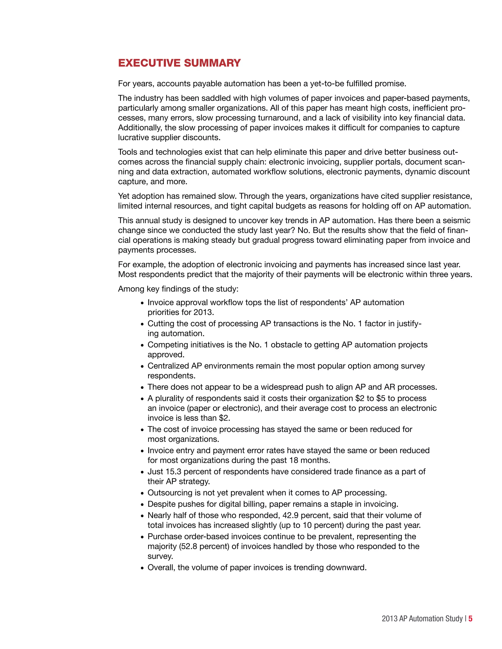 2013 AP Automation Study | 5
Executive Summary
For years, accounts payable automation has been a yet-to-be fulfilled promise.
The industry has been saddled with high volumes of paper invoices and paper-based payments,
particularly among smaller organizations. All of this paper has meant high costs, inefficient pro-
cesses, many errors, slow processing turnaround, and a lack of visibility into key financial data.
Additionally, the slow processing of paper invoices makes it difficult for companies to capture
lucrative supplier discounts.
Tools and technologies exist that can help eliminate this paper and drive better business out-
comes across the financial supply chain: electronic invoicing, supplier portals, document scan-
ning and data extraction, automated workflow solutions, electronic payments, dynamic discount
capture, and more.
Yet adoption has remained slow. Through the years, organizations have cited supplier resistance,
limited internal resources, and tight capital budgets as reasons for holding off on AP automation.
This annual study is designed to uncover key trends in AP automation. Has there been a seismic
change since we conducted the study last year? No. But the results show that the field of finan-
cial operations is making steady but gradual progress toward eliminating paper from invoice and
payments processes.
For example, the adoption of electronic invoicing and payments has increased since last year.
Most respondents predict that the majority of their payments will be electronic within three years.
Among key findings of the study:
•	Invoice approval workflow tops the list of respondents’ AP automation
priorities for 2013.
•	Cutting the cost of processing AP transactions is the No. 1 factor in justify-
ing automation.
•	Competing initiatives is the No. 1 obstacle to getting AP automation projects
approved.
•	Centralized AP environments remain the most popular option among survey
respondents.
•	There does not appear to be a widespread push to align AP and AR processes.
•	A plurality of respondents said it costs their organization $2 to $5 to process
an invoice (paper or electronic), and their average cost to process an electronic
invoice is less than $2.
•	The cost of invoice processing has stayed the same or been reduced for
most organizations.
•	Invoice entry and payment error rates have stayed the same or been reduced
for most organizations during the past 18 months.
•	Just 15.3 percent of respondents have considered trade finance as a part of
their AP strategy.
•	Outsourcing is not yet prevalent when it comes to AP processing.
•	Despite pushes for digital billing, paper remains a staple in invoicing.
•	Nearly half of those who responded, 42.9 percent, said that their volume of
total invoices has increased slightly (up to 10 percent) during the past year.
•	Purchase order-based invoices continue to be prevalent, representing the
majority (52.8 percent) of invoices handled by those who responded to the
survey.
•	Overall, the volume of paper invoices is trending downward.
 