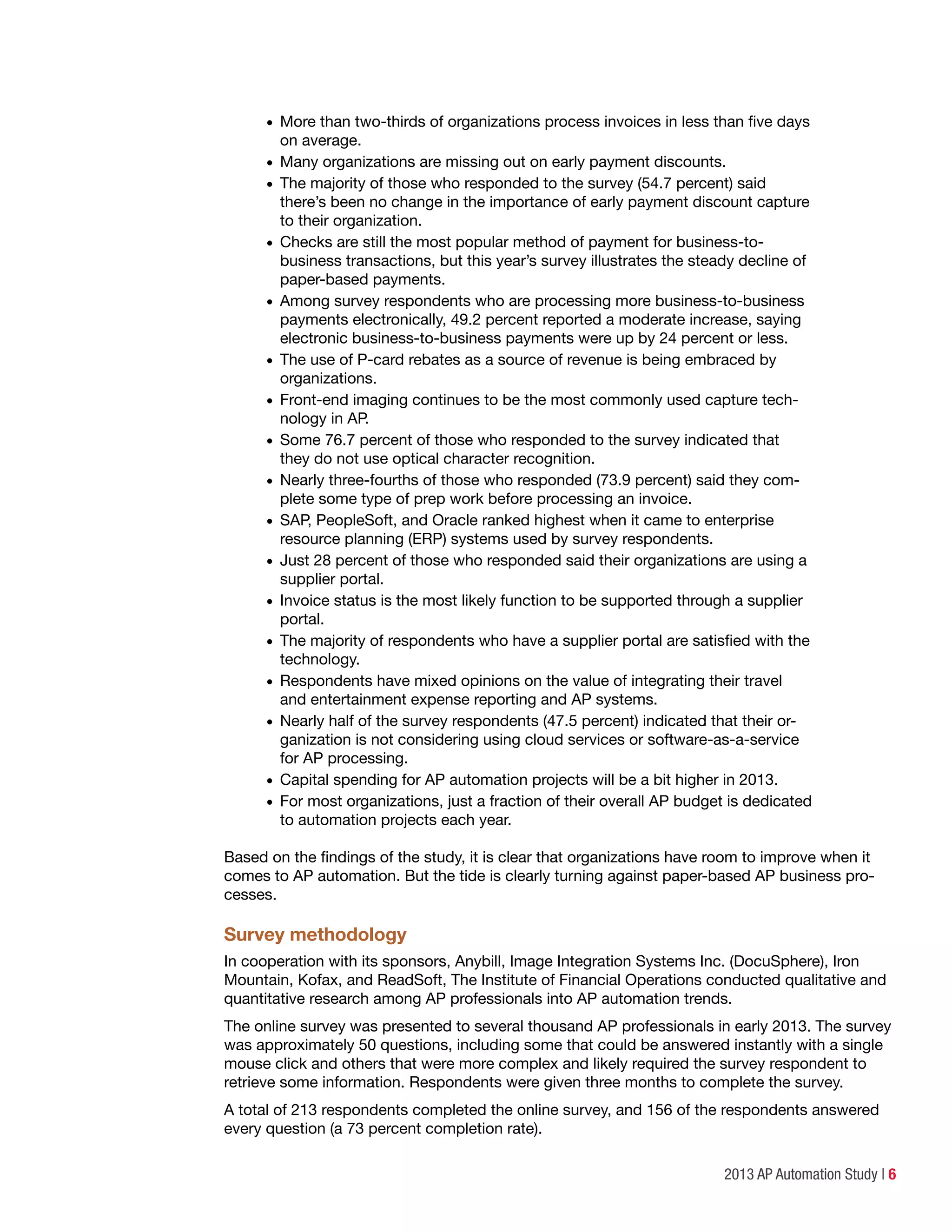 2013 AP Automation Study | 6
•	More than two-thirds of organizations process invoices in less than five days
on average.
•	Many organizations are missing out on early payment discounts.
•	The majority of those who responded to the survey (54.7 percent) said
there’s been no change in the importance of early payment discount capture
to their organization.
•	Checks are still the most popular method of payment for business-to-
business transactions, but this year’s survey illustrates the steady decline of
paper-based payments.
•	Among survey respondents who are processing more business-to-business
payments electronically, 49.2 percent reported a moderate increase, saying
electronic business-to-business payments were up by 24 percent or less.
•	The use of P-card rebates as a source of revenue is being embraced by
organizations.
•	Front-end imaging continues to be the most commonly used capture tech-
nology in AP.
•	Some 76.7 percent of those who responded to the survey indicated that
they do not use optical character recognition.
•	Nearly three-fourths of those who responded (73.9 percent) said they com-
plete some type of prep work before processing an invoice.
•	SAP, PeopleSoft, and Oracle ranked highest when it came to enterprise
resource planning (ERP) systems used by survey respondents.
•	Just 28 percent of those who responded said their organizations are using a
supplier portal.
•	Invoice status is the most likely function to be supported through a supplier
portal.
•	The majority of respondents who have a supplier portal are satisfied with the
technology.
•	Respondents have mixed opinions on the value of integrating their travel
and entertainment expense reporting and AP systems.
•	Nearly half of the survey respondents (47.5 percent) indicated that their or-
ganization is not considering using cloud services or software-as-a-service
for AP processing.
•	Capital spending for AP automation projects will be a bit higher in 2013.
•	For most organizations, just a fraction of their overall AP budget is dedicated
to automation projects each year.
Based on the findings of the study, it is clear that organizations have room to improve when it
comes to AP automation. But the tide is clearly turning against paper-based AP business pro-
cesses.
Survey methodology
In cooperation with its sponsors, Anybill, Image Integration Systems Inc. (DocuSphere), Iron
Mountain, Kofax, and ReadSoft, The Institute of Financial Operations conducted qualitative and
quantitative research among AP professionals into AP automation trends.
The online survey was presented to several thousand AP professionals in early 2013. The survey
was approximately 50 questions, including some that could be answered instantly with a single
mouse click and others that were more complex and likely required the survey respondent to
retrieve some information. Respondents were given three months to complete the survey.
A total of 213 respondents completed the online survey, and 156 of the respondents answered
every question (a 73 percent completion rate).
 