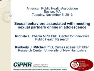 American Public Health Association
Boston, MA
Tuesday, November 5, 2013

Sexual behaviors associated with meeting
sexual partners online in adolescence
Michele L. Ybarra MPH PhD, Center for Innovative
Public Health Research
Kimberly J. Mitchell PhD, Crimes against Children
Research Center, University of New Hampshire

 