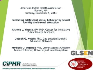 American Public Health Association
Boston, MA
Tuesday, November 5, 2013
Predicting adolescent sexual behavior by sexual
identity and sexual attraction
Michele L. Ybarra MPH PhD, Center for Innovative
Public Health Research
Joseph G. Kosciw PhD, Gay Lesbian Straight
Education Network
Kimberly J. Mitchell PhD, Crimes against Children
Research Center, University of New Hampshire

 