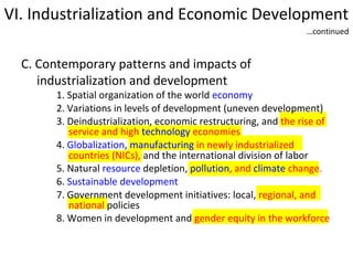 VI. Industrialization and Economic Development
…continued

C. Contemporary patterns and impacts of
industrialization and development

1. Spatial organization of the world economy
2. Variations in levels of development (uneven development)
3. Deindustrialization, economic restructuring, and the rise of
service and high technology economies
4. Globalization, manufacturing in newly industrialized
countries (NICs), and the international division of labor
5. Natural resource depletion, pollution, and climate change.
6. Sustainable development
7. Government development initiatives: local, regional, and
national policies
8. Women in development and gender equity in the workforce

 