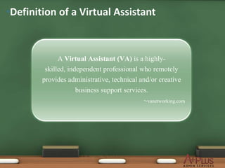 •Definition of a Virtual Assistant



              A Virtual Assistant (VA) is a highly-
         skilled, independent professional who remotely
        provides administrative, technical and/or creative
                     business support services.
                                             ~vanetworking.com
 