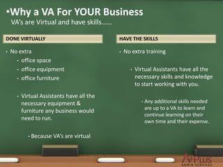 •Why a VA For YOUR Business
    VA’s are Virtual and have skills……

DONE VIRTUALLY                              HAVE THE SKILLS

•   No extra                                •   No extra training
      • office space

      • office equipment                          •   Virtual Assistants have all the
      • office furniture                              necessary skills and knowledge
                                                      to start working with you.
      •   Virtual Assistants have all the
          necessary equipment &                         •   Any additional skills needed
                                                            are up to a VA to learn and
          furniture any business would
                                                            continue learning on their
          need to run.                                      own time and their expense.

            • Because   VA’s are virtual
 