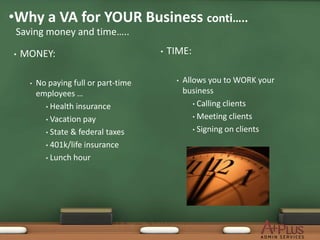•Why a VA for YOUR Business conti…..
 Saving money and time…..

•   MONEY:                             •   TIME:

     •   No paying full or part-time        •   Allows you to WORK your
         employees …                            business
           • Health insurance                      • Calling clients

           • Vacation pay                          • Meeting clients

           • State & federal taxes                 • Signing on clients

           • 401k/life insurance

           • Lunch hour
 