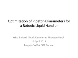 Optimization of Pipetting Parameters for 
a Robotic Liquid Handler 
Kristi Ballard, Chuck Kemmerer, Thorsten Verch 
14 April 2013 
Temple QA/RA DOE Course 
 