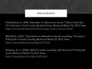 BIBLIOGRAPHY


Chamberlain, E. (2006, September 7). Bare bones lesson 7: Basic search tips.
The University of South Carolina Beaufort Library. Retrieved March 20, 2013, from
http://www.sc.edu/beaufort/library/pages/bones/lesson7.shtml

P&S Koch. (2012). Truncation or wildcards in internet searching. Truncation or
Wild Cards in Internet Searching. Retrieved March 20, 2013, from
http://www.pandia.com/goalgetter/9.html

Schwartz, K. L. (2008). Skills for online searching. Ipl2: Research & Writing Info
Search. Retrieved March 12, 2013, from
http://www.ipl.org/div/aplus/skills.htm
 