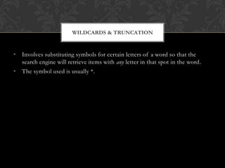 WILDCARDS & TRUNCATION


• Involves substituting symbols for certain letters of a word so that the
  search engine will retrieve items with any letter in that spot in the word.
• The symbol used is usually *.
 