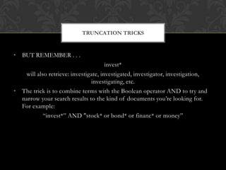 TRUNCATION TRICKS


• BUT REMEMBER . . .
                                      invest*
   will also retrieve: investigate, investigated, investigator, investigation,
                               investigating, etc.
• The trick is to combine terms with the Boolean operator AND to try and
  narrow your search results to the kind of documents you’re looking for.
  For example:
           “invest*” AND "stock* or bond* or financ* or money”
 