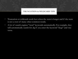TRUNCATION & WILDCARD TIPS


• Truncation or wildcards work best when the stem is longer and if the stem
  is not a root of many other common words.
• A lot of search engines "stem" keywords automatically. For example, they
  will automatically search for dog if you enter the keyword "dogs" and vice
  versa.
 
