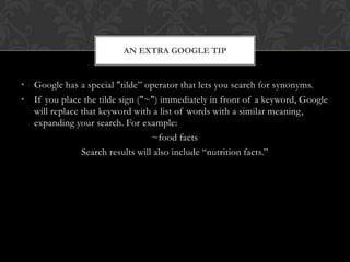 AN EXTRA GOOGLE TIP


• Google has a special "tilde” operator that lets you search for synonyms.
• If you place the tilde sign ("~") immediately in front of a keyword, Google
  will replace that keyword with a list of words with a similar meaning,
  expanding your search. For example:
                                  ~food facts
               Search results will also include “nutrition facts.”
 