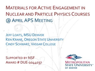 MATERIALS FOR ACTIVE ENGAGEMENT IN
NUCLEAR AND PARTICLE PHYSICS COURSES
@ APRIL APS MEETING
Name
School
Department DENVER
JEFF LOATS, MSU
KEN KRANE, OREGON STATE UNIVERSITY
CINDY SCHWARZ, VASSAR COLLEGE


SUPPORTED BY NSF
AWARD # DUE-1044037
 