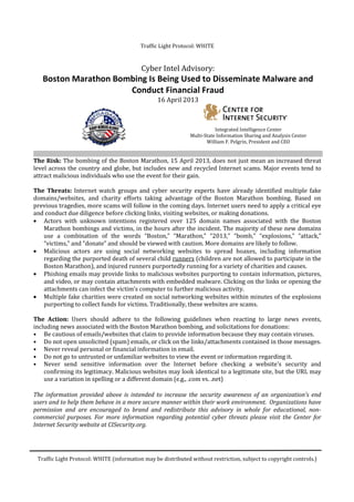 Traffic Light Protocol: WHITE
Traffic Light Protocol: WHITE (information may be distributed without restriction, subject to copyright controls.)
Cyber Intel Advisory:
Boston Marathon Bombing Is Being Used to Disseminate Malware and
Conduct Financial Fraud
16 April 2013
Integrated Intelligence Center
Multi-State Information Sharing and Analysis Center
William F. Pelgrin, President and CEO
The Risk: The bombing of the Boston Marathon, 15 April 2013, does not just mean an increased threat
level across the country and globe, but includes new and recycled Internet scams. Major events tend to
attract malicious individuals who use the event for their gain.
The Threats: Internet watch groups and cyber security experts have already identified multiple fake
domains/websites, and charity efforts taking advantage of the Boston Marathon bombing. Based on
previous tragedies, more scams will follow in the coming days. Internet users need to apply a critical eye
and conduct due diligence before clicking links, visiting websites, or making donations.
• Actors with unknown intentions registered over 125 domain names associated with the Boston
Marathon bombings and victims, in the hours after the incident. The majority of these new domains
use a combination of the words “Boston,” “Marathon,” “2013,” “bomb,” “explosions,” “attack,”
“victims,” and “donate” and should be viewed with caution. More domains are likely to follow.
• Malicious actors are using social networking websites to spread hoaxes, including information
regarding the purported death of several child runners (children are not allowed to participate in the
Boston Marathon), and injured runners purportedly running for a variety of charities and causes.
• Phishing emails may provide links to malicious websites purporting to contain information, pictures,
and video, or may contain attachments with embedded malware. Clicking on the links or opening the
attachments can infect the victim’s computer to further malicious activity.
• Multiple fake charities were created on social networking websites within minutes of the explosions
purporting to collect funds for victims. Traditionally, these websites are scams.
The Action: Users should adhere to the following guidelines when reacting to large news events,
including news associated with the Boston Marathon bombing, and solicitations for donations:
• Be cautious of emails/websites that claim to provide information because they may contain viruses.
• Do not open unsolicited (spam) emails, or click on the links/attachments contained in those messages.
• Never reveal personal or financial information in email.
• Do not go to untrusted or unfamiliar websites to view the event or information regarding it.
• Never send sensitive information over the Internet before checking a website's security and
confirming its legitimacy. Malicious websites may look identical to a legitimate site, but the URL may
use a variation in spelling or a different domain (e.g., .com vs. .net)
The information provided above is intended to increase the security awareness of an organization’s end
users and to help them behave in a more secure manner within their work environment. Organizations have
permission and are encouraged to brand and redistribute this advisory in whole for educational, non-
commercial purposes. For more information regarding potential cyber threats please visit the Center for
Internet Security website at CISecurity.org.
 