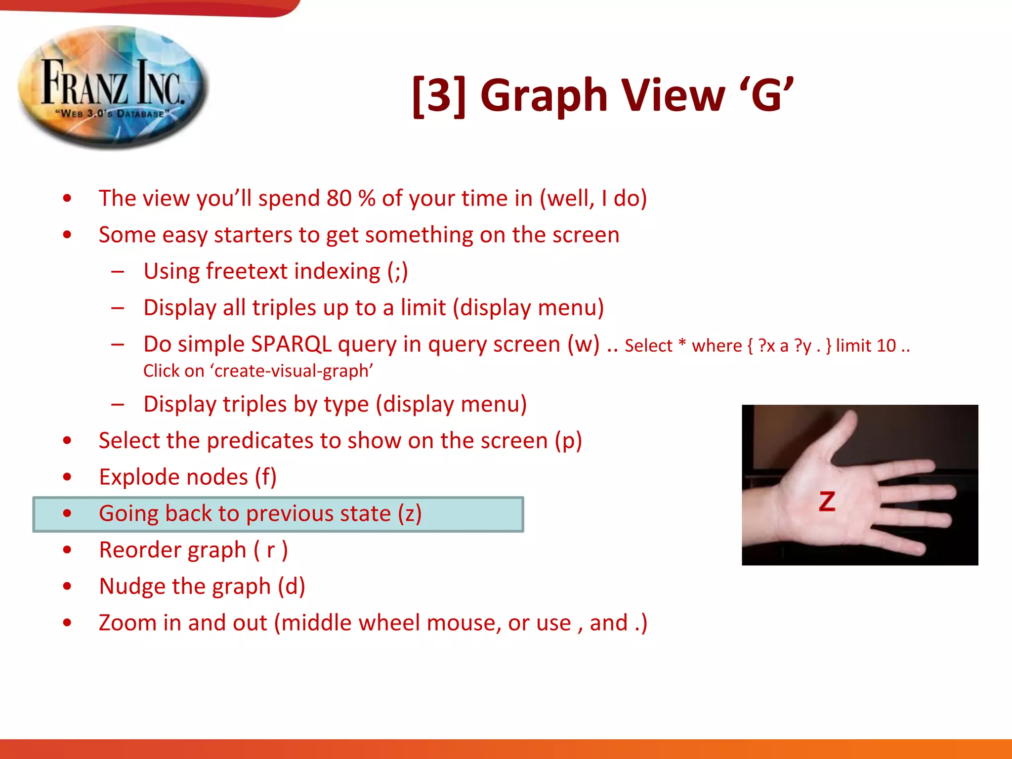 [3]  Graph  View  ‘G’
• The  view  you’ll  spend  80  %  of  your  time  in  (well,  I  do)
• Some easy starters to get something on the screen
– Using freetext indexing (;)
– Display all triples up to a limit (display menu)
– Do simple SPARQL query in query screen (w) .. Select * where { ?x a ?y . } limit 10 ..
Click  on  ‘create-visual-graph’
– Display triples by type (display menu)
• Select the predicates to show on the screen (p)
• Explode nodes (f)
• Going back to previous state (z)
• Reorder graph ( r )
• Nudge the graph (d)
• Zoom in and out (middle wheel mouse, or use , and .)
 