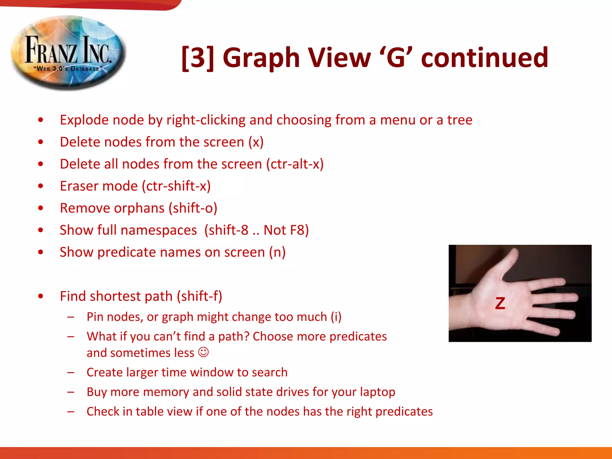[3]  Graph  View  ‘G’  continued
• Explode node by right-clicking and choosing from a menu or a tree
• Delete nodes from the screen (x)
• Delete all nodes from the screen (ctr-alt-x)
• Eraser mode (ctr-shift-x)
• Remove orphans (shift-o)
• Show full namespaces (shift-8 .. Not F8)
• Show predicate names on screen (n)
• Find shortest path (shift-f)
– Pin nodes, or graph might change too much (i)
– What  if  you  can’t  find  a  path?  Choose  more  predicates  
and sometimes less 
– Create larger time window to search
– Buy more memory and solid state drives for your laptop
– Check in table view if one of the nodes has the right predicates
 