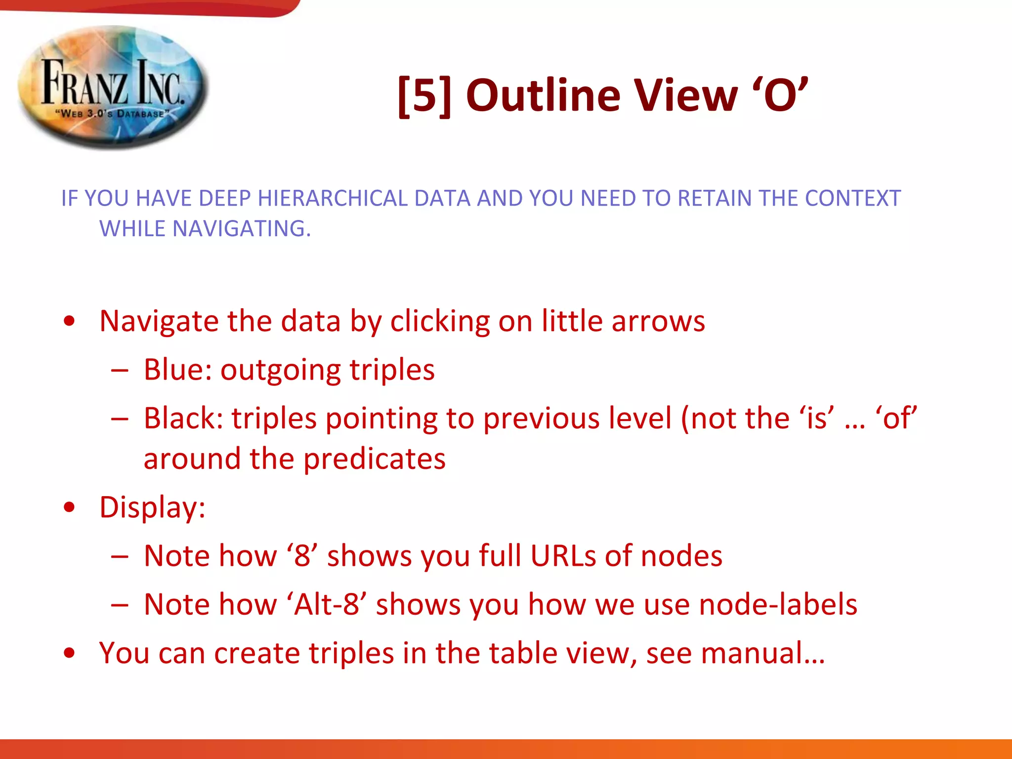 [5]  Outline  View  ‘O’
IF YOU HAVE DEEP HIERARCHICAL DATA AND YOU NEED TO RETAIN THE CONTEXT
WHILE NAVIGATING.
• Navigate the data by clicking on little arrows
– Blue: outgoing triples
– Black:  triples  pointing  to  previous  level  (not  the  ‘is’  …  ‘of’  
around the predicates
• Display:
– Note  how  ‘8’  shows  you  full  URLs  of  nodes
– Note  how  ‘Alt-8’  shows  you  how  we  use  node-labels
• You  can  create  triples  in  the  table  view,  see  manual…
 