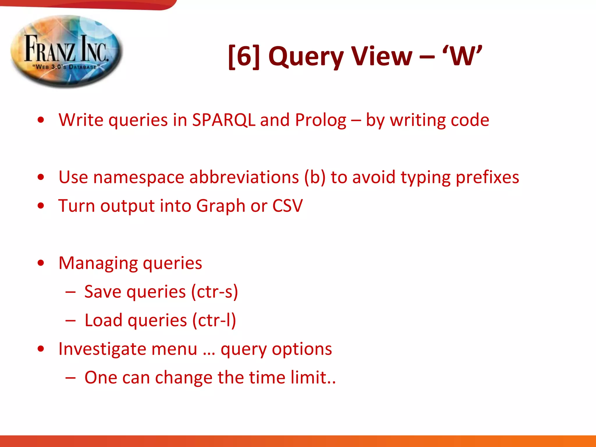 [6] Query View – ‘W’
• Write queries in SPARQL and Prolog – by writing code
• Use namespace abbreviations (b) to avoid typing prefixes
• Turn output into Graph or CSV
• Managing queries
– Save queries (ctr-s)
– Load queries (ctr-l)
• Investigate  menu  …  query  options
– One can change the time limit..
 