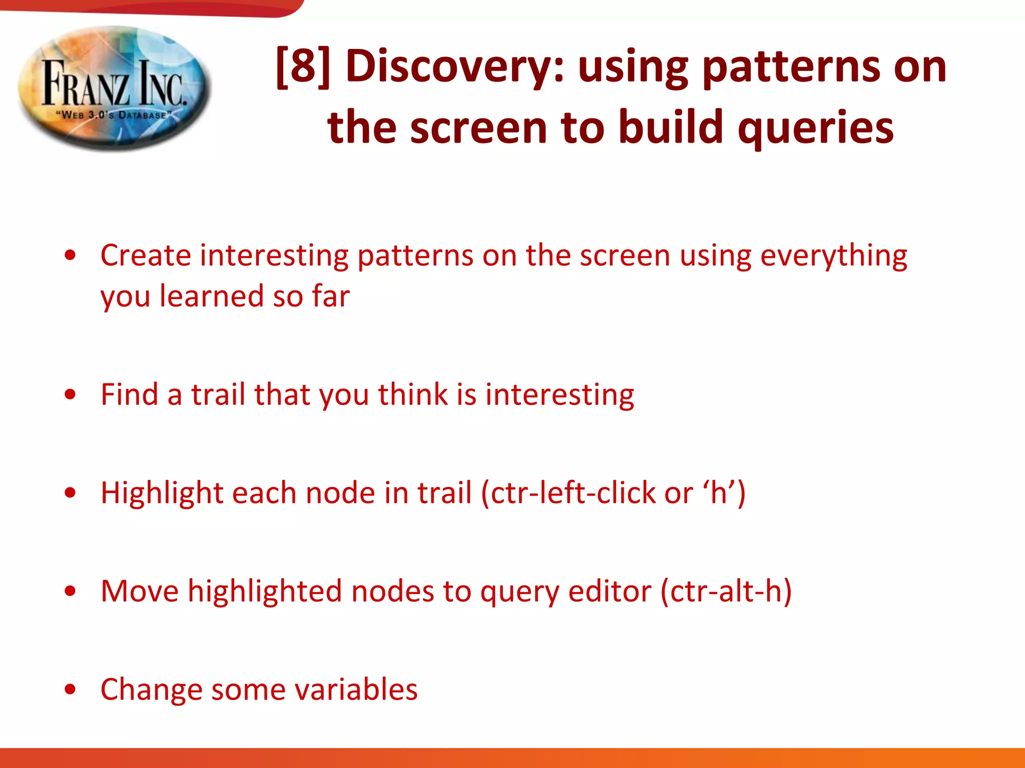 [8] Discovery: using patterns on
the screen to build queries
• Create interesting patterns on the screen using everything
you learned so far
• Find a trail that you think is interesting
• Highlight each node in trail (ctr-left-click  or  ‘h’)
• Move highlighted nodes to query editor (ctr-alt-h)
• Change some variables
 