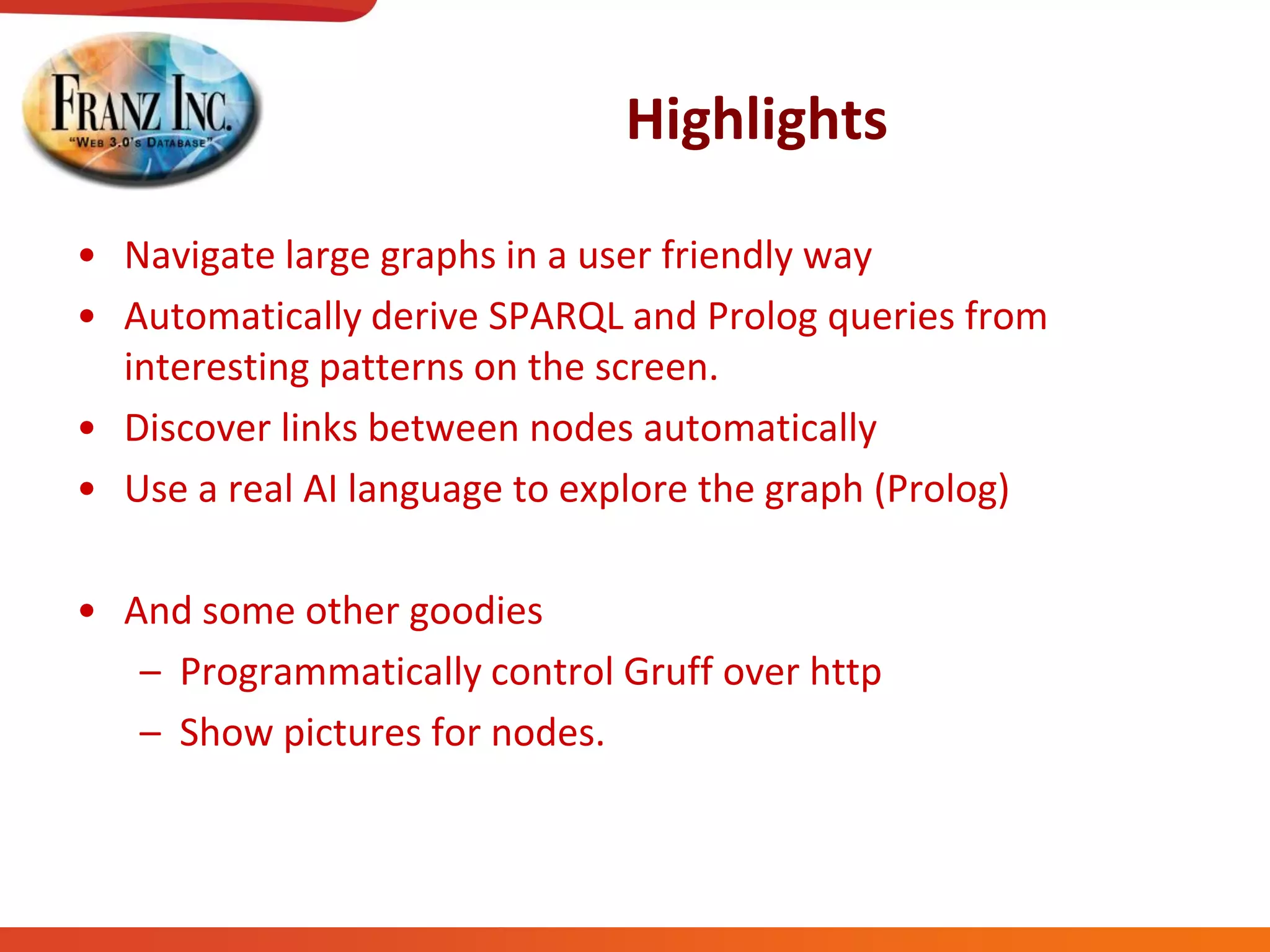 Highlights
• Navigate large graphs in a user friendly way
• Automatically derive SPARQL and Prolog queries from
interesting patterns on the screen.
• Discover links between nodes automatically
• Use a real AI language to explore the graph (Prolog)
• And some other goodies
– Programmatically control Gruff over http
– Show pictures for nodes.
 