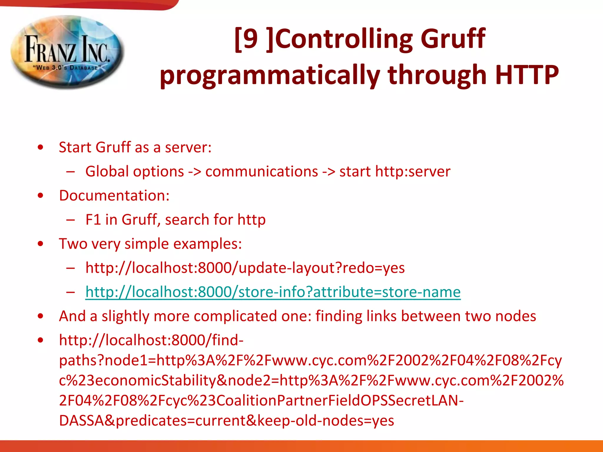 [9 ]Controlling Gruff
programmatically through HTTP
• Start Gruff as a server:
– Global options -> communications -> start http:server
• Documentation:
– F1 in Gruff, search for http
• Two very simple examples:
– http://localhost:8000/update-layout?redo=yes
– http://localhost:8000/store-info?attribute=store-name
• And a slightly more complicated one: finding links between two nodes
• http://localhost:8000/find-
paths?node1=http%3A%2F%2Fwww.cyc.com%2F2002%2F04%2F08%2Fcy
c%23economicStability&node2=http%3A%2F%2Fwww.cyc.com%2F2002%
2F04%2F08%2Fcyc%23CoalitionPartnerFieldOPSSecretLAN-
DASSA&predicates=current&keep-old-nodes=yes
 