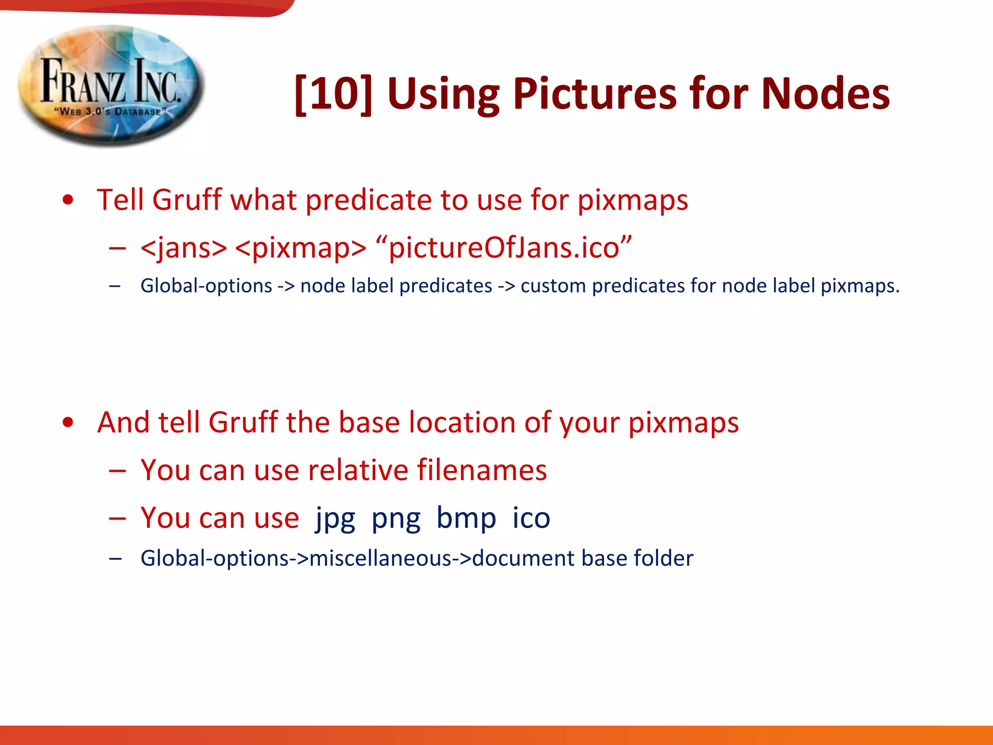 [10] Using Pictures for Nodes
• Tell Gruff what predicate to use for pixmaps
– <jans>  <pixmap>  “pictureOfJans.ico”
– Global-options -> node label predicates -> custom predicates for node label pixmaps.
• And tell Gruff the base location of your pixmaps
– You can use relative filenames
– You can use jpg png bmp ico
– Global-options->miscellaneous->document base folder
 