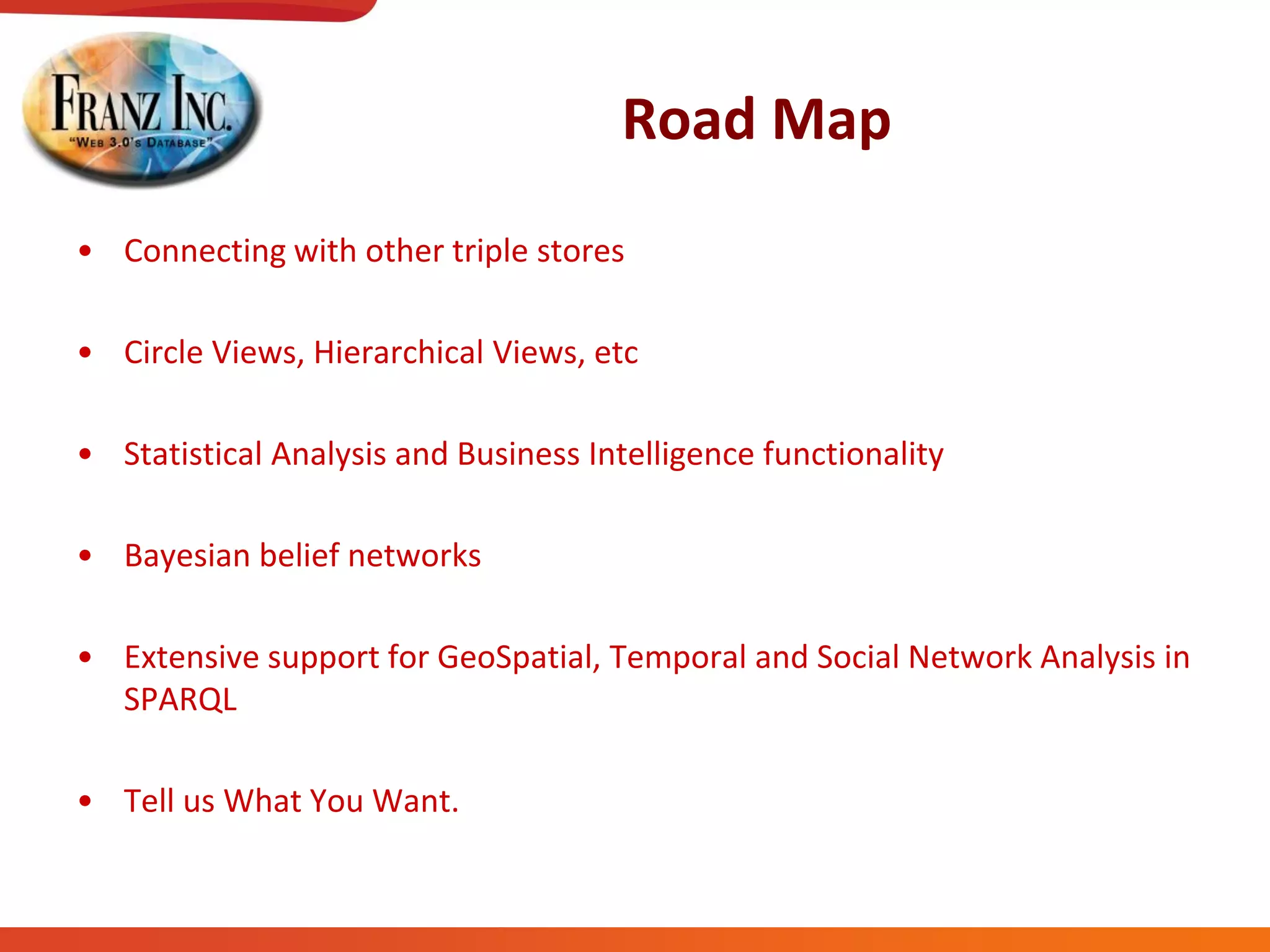 Road Map
• Connecting with other triple stores
• Circle Views, Hierarchical Views, etc
• Statistical Analysis and Business Intelligence functionality
• Bayesian belief networks
• Extensive support for GeoSpatial, Temporal and Social Network Analysis in
SPARQL
• Tell us What You Want.
 