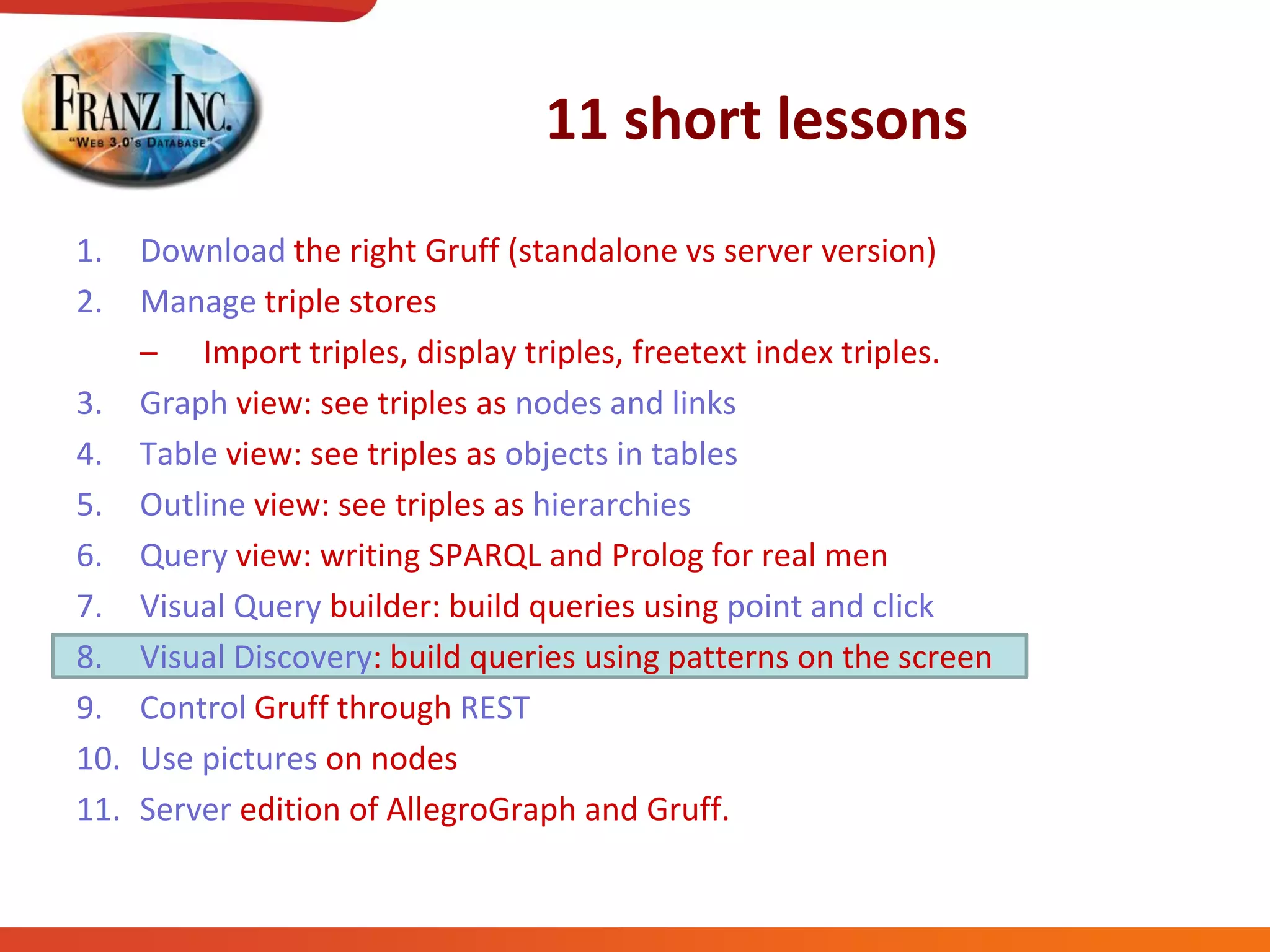 11 short lessons
1. Download the right Gruff (standalone vs server version)
2. Manage triple stores
– Import triples, display triples, freetext index triples.
3. Graph view: see triples as nodes and links
4. Table view: see triples as objects in tables
5. Outline view: see triples as hierarchies
6. Query view: writing SPARQL and Prolog for real men
7. Visual Query builder: build queries using point and click
8. Visual Discovery: build queries using patterns on the screen
9. Control Gruff through REST
10. Use pictures on nodes
11. Server edition of AllegroGraph and Gruff.
 
