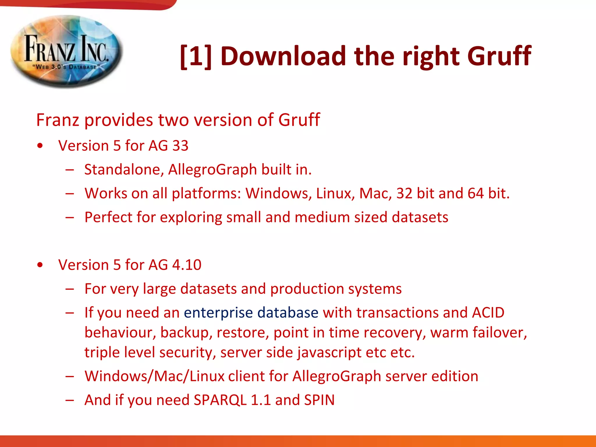[1] Download the right Gruff
Franz provides two version of Gruff
• Version 5 for AG 33
– Standalone, AllegroGraph built in.
– Works on all platforms: Windows, Linux, Mac, 32 bit and 64 bit.
– Perfect for exploring small and medium sized datasets
• Version 5 for AG 4.10
– For very large datasets and production systems
– If you need an enterprise database with transactions and ACID
behaviour, backup, restore, point in time recovery, warm failover,
triple level security, server side javascript etc etc.
– Windows/Mac/Linux client for AllegroGraph server edition
– And if you need SPARQL 1.1 and SPIN
 