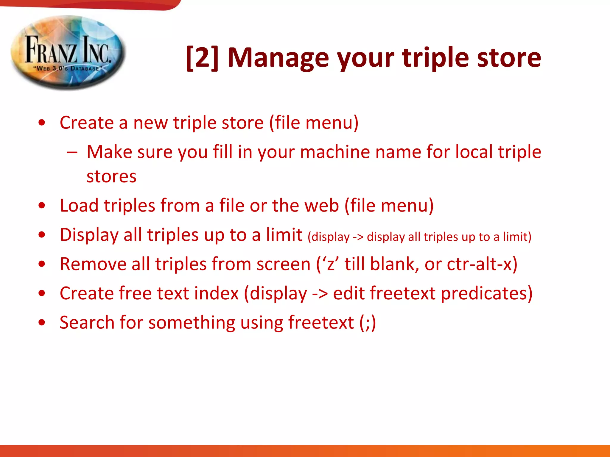 [2] Manage your triple store
• Create a new triple store (file menu)
– Make sure you fill in your machine name for local triple
stores
• Load triples from a file or the web (file menu)
• Display all triples up to a limit (display -> display all triples up to a limit)
• Remove  all  triples  from  screen  (‘z’  till  blank,  or  ctr-alt-x)
• Create free text index (display -> edit freetext predicates)
• Search for something using freetext (;)
 