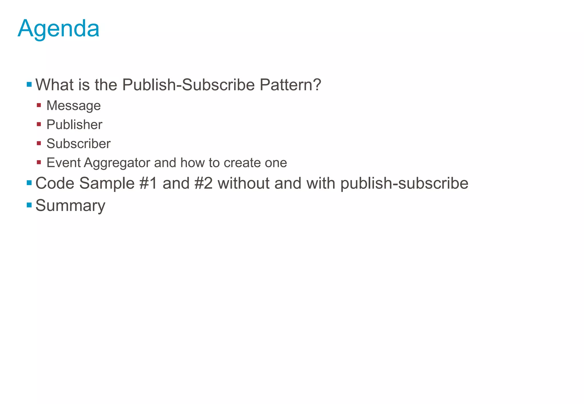 Agenda
What is the Publish-Subscribe Pattern?
 Message
 Publisher
 Subscriber
 Event Aggregator and how to create one
Code Sample #1 and #2 without and with publish-subscribe
Summary
 
