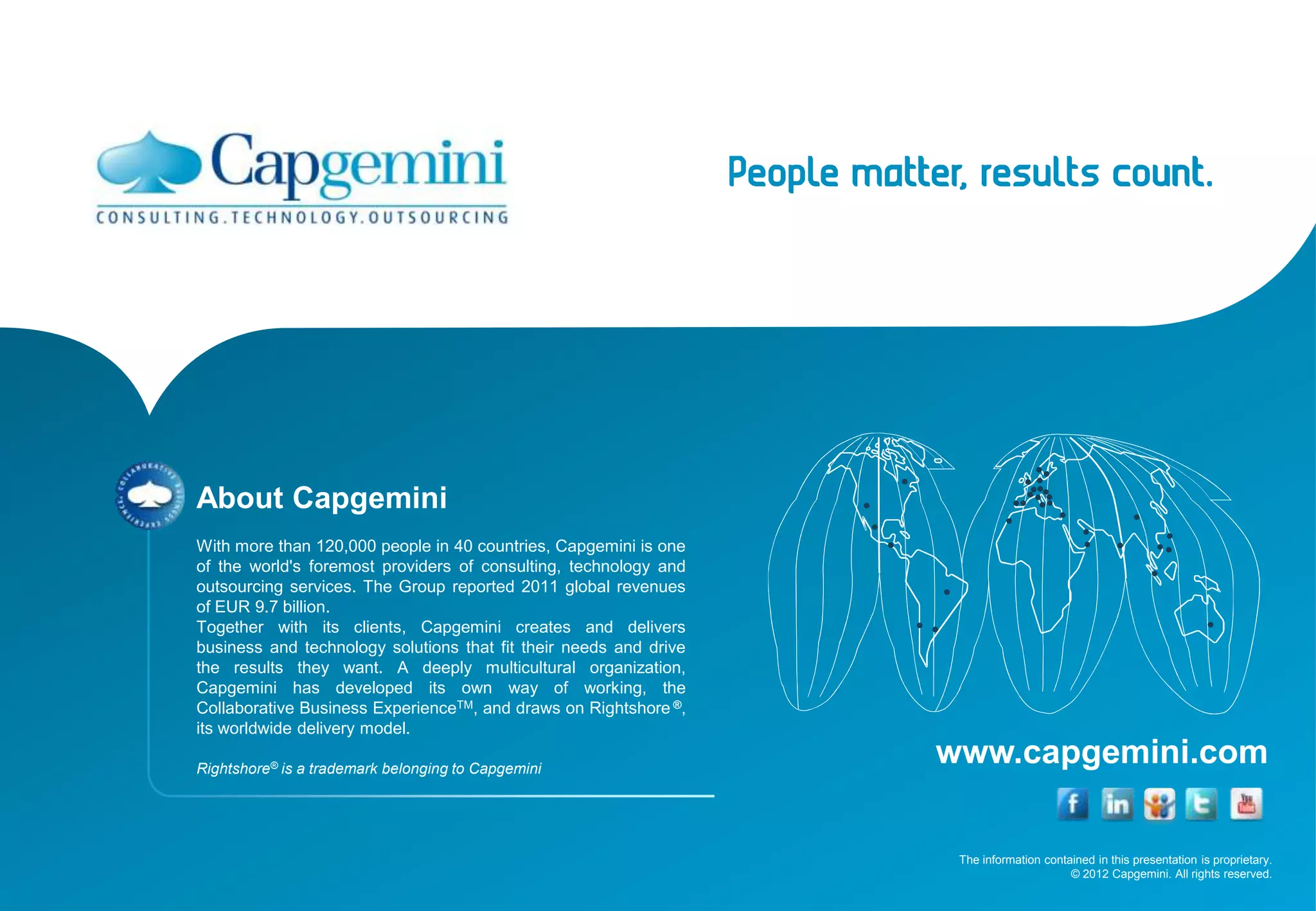 The information contained in this presentation is proprietary.
© 2012 Capgemini. All rights reserved.
www.capgemini.com
About Capgemini
With more than 120,000 people in 40 countries, Capgemini is one
of the world's foremost providers of consulting, technology and
outsourcing services. The Group reported 2011 global revenues
of EUR 9.7 billion.
Together with its clients, Capgemini creates and delivers
business and technology solutions that fit their needs and drive
the results they want. A deeply multicultural organization,
Capgemini has developed its own way of working, the
Collaborative Business ExperienceTM, and draws on Rightshore ®,
its worldwide delivery model.
Rightshore® is a trademark belonging to Capgemini
 