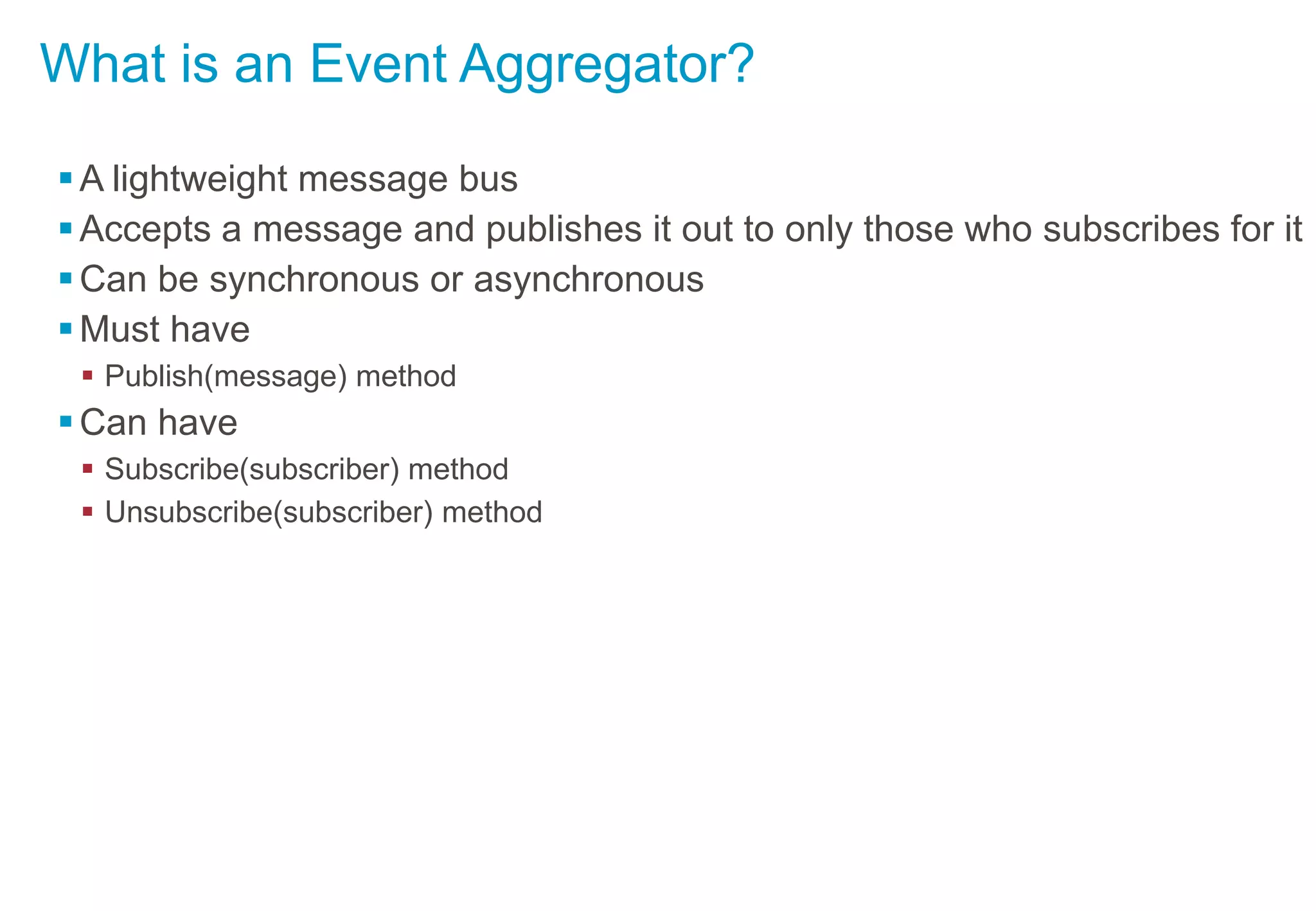 What is an Event Aggregator?
A lightweight message bus
Accepts a message and publishes it out to only those who subscribes for it
Can be synchronous or asynchronous
Must have
 Publish(message) method
Can have
 Subscribe(subscriber) method
 Unsubscribe(subscriber) method
 