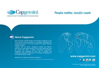 The information contained in this presentation is proprietary.
© 2012 Capgemini. All rights reserved.
www.capgemini.com
About Capgemini
With more than 120,000 people in 40 countries, Capgemini is one
of the world's foremost providers of consulting, technology and
outsourcing services. The Group reported 2011 global revenues
of EUR 9.7 billion.
Together with its clients, Capgemini creates and delivers
business and technology solutions that fit their needs and drive
the results they want. A deeply multicultural organization,
Capgemini has developed its own way of working, the
Collaborative Business ExperienceTM, and draws on Rightshore ®,
its worldwide delivery model.
Rightshore® is a trademark belonging to Capgemini
 