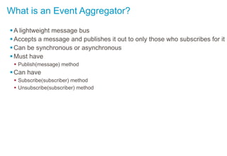 What is an Event Aggregator?
A lightweight message bus
Accepts a message and publishes it out to only those who subscribes for it
Can be synchronous or asynchronous
Must have
 Publish(message) method
Can have
 Subscribe(subscriber) method
 Unsubscribe(subscriber) method
 