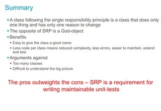 Summary
A class following the single responsibility principle is a class that does only
one thing and has only one reason to change
The opposite of SRP is a God-object
Benefits
 Easy to give the class a good name
 Less code per class means reduced complexity, less errors, easier to maintain, extend
and test
Arguments against
 Too many classes
 Difficult to understand the big picture
The pros outweights the cons – SRP is a requirement for
writing maintainable unit-tests
 