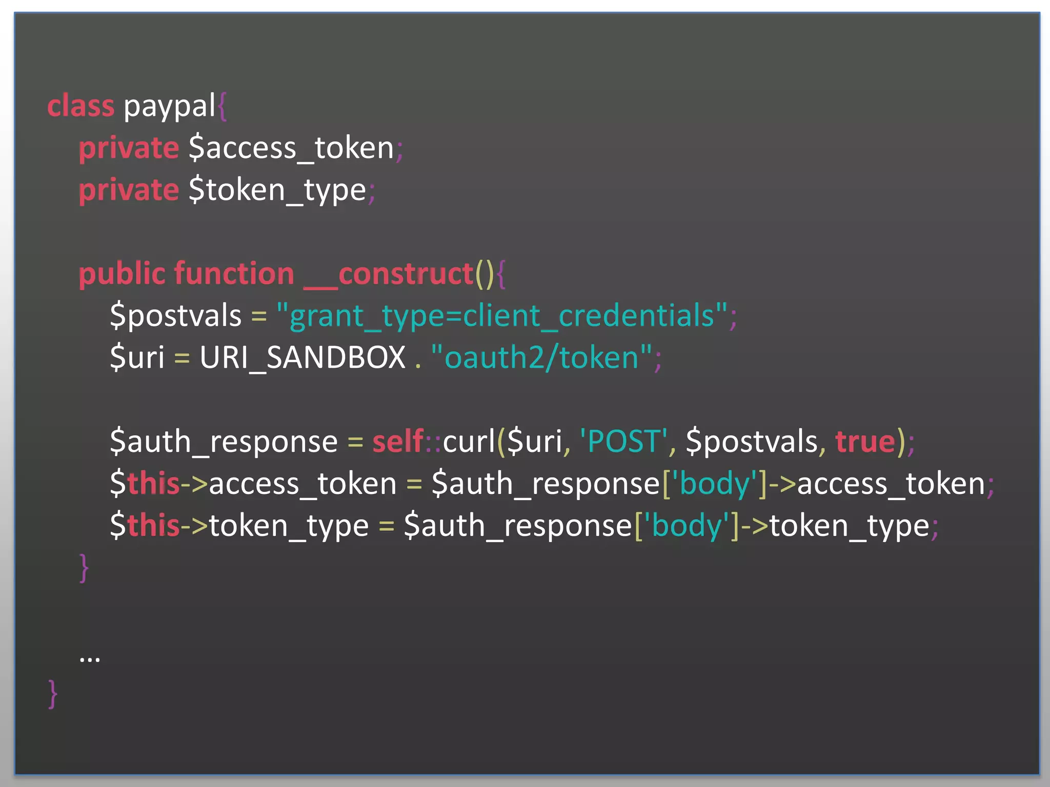 class paypal{ private $access_token; private $token_type; public function __construct(){ $postvals = "grant_type=client_credentials"; $uri = URI_SANDBOX . "oauth2/token"; $auth_response = self::curl($uri, 'POST', $postvals, true); $this->access_token = $auth_response['body']->access_token; $this->token_type = $auth_response['body']->token_type; } … } 